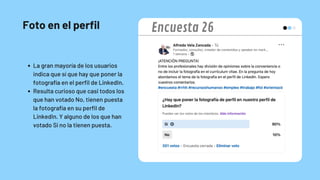 Foto en el perfil
La gran mayoría de los usuarios
indica que sí que hay que poner la
fotografía en el perfil de LinkedIn.
Resulta curioso que casi todos los
que han votado No, tienen puesta
la fotografía en su perfil de
LinkedIn. Y alguno de los que han
votado Sí no la tienen puesta.
Encuesta 26
 