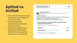 Aptitud vs.
Actitud
Esta es una de las preguntas cuya
respuesta ha evolucionado más
en los últimos años.
Antes era la aptitud el
componente más importante,
ahora es la actitud.
Recuerda que adquirir nuevas
aptitudes es "relativamente"
sencillo, mientras que cambiar
actitudes es muy complicado.
Encuesta 1
 