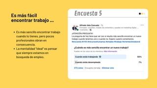 Es más fácil
encontrar trabajo ...
Es más sencillo encontrar trabajo
cuando lo tienes, pero pocos
profesionales obran en
consecuencia.
La mentalidad "ideal" es pensar
que siempre estamos en
búsqueda de empleo.
Encuesta 5
 