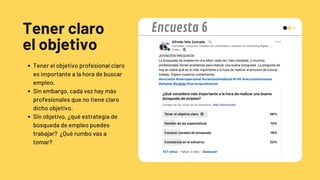 Tener claro
el objetivo
Tener el objetivo profesional claro
es importante a la hora de buscar
empleo.
Sin embargo, cada vez hay más
profesionales que no tiene claro
dicho objetivo.
Sin objetivo, ¿qué estrategia de
búsqueda de empleo puedes
trabajar? ¿Qué rumbo vas a
tomar?
Encuesta 6
 