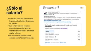 ¿Sólo el
salario?
El salario cada vez tiene menos
importancia a la hora de aceptar
un trabajo.
Las empresas que no sean
conscientes de ello tendrán
grandes dificultades a la hora de
captar talento.
Un síntoma de esto es lo que
conoce como "la gran renuncia".
Encuesta 7
 