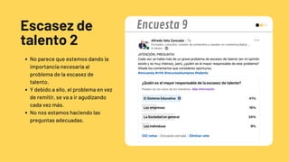 Escasez de
talento 2
No parece que estemos dando la
importancia necesaria al
problema de la escasez de
talento.
Y debido a ello, el problema en vez
de remitir, se va a ir agudizando
cada vez más.
No nos estamos haciendo las
preguntas adecuadas.
Encuesta 9
 