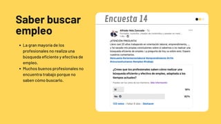 Saber buscar
empleo
La gran mayoría de los
profesionales no realiza una
búsqueda eficiente y efectiva de
empleo.
Muchos buenos profesionales no
encuentra trabajo porque no
saben cómo buscarlo.
Encuesta 14
 