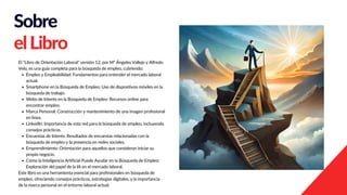 Sobre
elLibro
El "Libro de Orientación Laboral" versión 12, por Mª Ángeles Vallejo y Alfredo
Vela, es una guía completa para la búsqueda de empleo, cubriendo:
Empleo y Empleabilidad: Fundamentos para entender el mercado laboral
actual.
Smartphone en la Búsqueda de Empleo: Uso de dispositivos móviles en la
búsqueda de trabajo.
Webs de Interés en la Búsqueda de Empleo: Recursos online para
encontrar empleo.
Marca Personal: Construcción y mantenimiento de una imagen profesional
en línea.
LinkedIn: Importancia de esta red para la búsqueda de empleo, incluyendo
consejos prácticos.
Encuestas de Interés: Resultados de encuestas relacionadas con la
búsqueda de empleo y la presencia en redes sociales.
Emprendimiento: Orientación para aquellos que consideran iniciar su
propio negocio.
Cómo la Inteligencia Artificial Puede Ayudar en la Búsqueda de Empleo:
Exploración del papel de la IA en el mercado laboral.
Este libro es una herramienta esencial para profesionales en búsqueda de
empleo, ofreciendo consejos prácticos, estrategias digitales, y la importancia
de la marca personal en el entorno laboral actual.
 