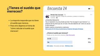 ¿Tienes el sueldo que
mereces?
La mayoría responde que no tiene
el sueldo que merece.
Para otro dejamos el tema de
“cómo calcular el sueldo que
mereces”.
Encuesta 24
 