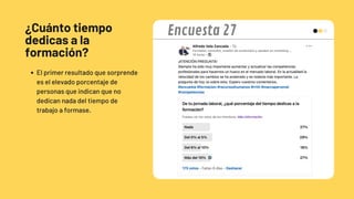 ¿Cuánto tiempo
dedicas a la
formación?
El primer resultado que sorprende
es el elevado porcentaje de
personas que indican que no
dedican nada del tiempo de
trabajo a formase.
Encuesta 27
 