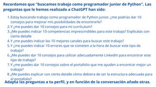 Recordamos que "buscamos trabajo como programador junior de Python". Las
preguntas que le hemos realizado a ChatGPT han sido:
Estoy buscando trabajo como programador de Python junior, ¿me podrías dar 10
consejos para mejorar mis posibilidades de encontrarlo?
1.
Y ¿me puedes dar 10 consejos para mi currículum?
2.
¿Me puedes indicar 10 competencias imprescindibles para este trabajo? Explicalas con
cierto detalle
3.
Y ¿me puedes indicar los 10 mejores canales para buscar este trabajo?
4.
Y ¿me puedes indicar 10 errores que se cometen a la hora de buscar este tipo de
trabajo?
5.
¿Me puedes dar 10 consejos para utilizar adecuadamente LinkedIn para encontrar este
tipo de trabajo?
6.
Y ¿me puedes dar 10 consejos sobre el portafolio que me ayuden a encontrar mejor un
trabajo?
7.
¿Me puedes explicar con cierto detalle cómo debiera de ser la estructura adecuada para
el portafolio?
8.
Adapta las preguntas a tu perfil, y en función de la conversación añade otras.
 
