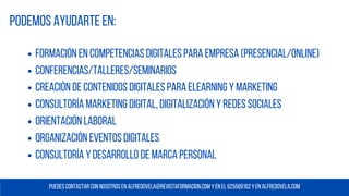 Formación en Competencias Digitales para Empresa (presencial/online)
conferencias/TALLERES/SEMINARIOS
Creación de contenidos digitales PARA ELEARNING Y MARKETING
Consultoría marketing digital, DIGITALIZACIÓN y redes sociales
Orientación laboral
Organización eventos digitales
CONSULTORÍA Y DESARROLLO DE MARCA PERSONAL
Podemos ayudarte en:
Puedes contactar con nosotros en alfredovela@REVISTAFORMACION.COM y en EL 625569162 y en alfredovela.com
 