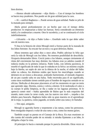bien distinta.
––Hemos obrado sabiamente ––dijo Akela––. Con el tiempo los hombres
se hacen muy prudentes. Nos puede ser de gran utilidad para la caza.
––Sí ––ratificó Bagheera––. Puede sernos de gran utilidad. Nadie es jefe de
la manada para siempre.
Akela pensó profundamente en un hecho que con el tiempo debía
producirse: le empezarían a faltar las fuerzas. Sería considerado un elemento
inútil y le condenarían a muerte. Otro le sucedería; y así se continuaría el ciclo
indefinidamente.
––Llévatelo ––le dijo a Padre Lobo––. Enséñale todo lo que debe saber
uno de nuestra raza.
Y ésta es la historia de cómo Mowgli entró a formar parte de la manada de
los lobos Seeonee. Su rescate fue un toro y su gran defensor, Baloo.
Ahora tenemos que saltar diez u once años. Podéis adivinar lo feliz que
sería la vida de Mowgli con los lobos. No tenemos posibilidad de describirla.
Ocuparía demasiados libros. Creció junto a los lobatos, aunque ciertamente el
ritmo del crecimiento fue muy distinto: los lobatos eran ya adultos cuando él
todavía estaba en la primera infancia. Padre Lobo, con infinita paciencia, le
enseñó el significado de todo lo que le rodeaba en la Selva: un mínimo crujido
bajo la hierba, un soplo de aire en la tibieza de la noche, el ulular del búho
sobre su cabeza, los distintos ruidos que hacen los murciélagos cuando se
detienen en un tronco a descansar, arañando fuertemente, el menudo chapoteo
de un pez cuando salta en una balsa. Todo encerraba para él un significado,
como otras realidades tienen sentido para el hombre de negocios sentado en su
oficina. Dedicaba al descanso placentero al sol los momentos en que no tenía
que aprender algo. Dormía, comía y volvía a dormir. Si le molestaba el calor o
su cuerpo le pedía limpieza, se iba a nadar en las lagunas próximas. Si le
apetecía comer miel ––había aprendido de Baloo que lo más exquisito del
mundo, tanto como la carne cruda, son las nueces con miel––, trepaba a los
árboles para buscarla. Bagheera había sido su gran maestra en el aprendizaje
de la trepa. La pantera, como jugando, se tendía sobre una rama y le llamaba:
––Ven aquí, amiguito.
Mowgli se agarraba fuerte y torpemente a las ramas, como los perezosos.
Pero enseguida empezó a volar de una rama a otra, como los monos grises.
También ocupó su puesto en el Consejo de la Roca. En esas reuniones se
dio cuenta del extraño poder de su mirada: si miraba fijamente a un lobo, le
obligaba a bajar la vista.
Al principio lo hacía a menudo porque le parecía divertido. Otras veces se
 