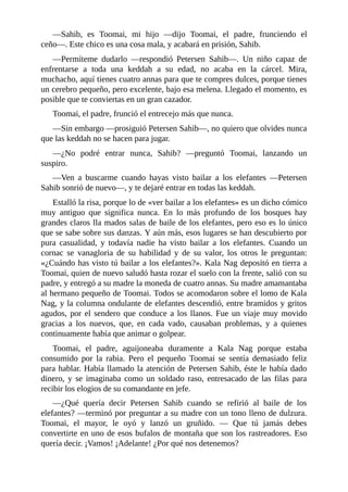 ––Sahib, es Toomai, mi hijo ––dijo Toomai, el padre, frunciendo el
ceño––. Este chico es una cosa mala, y acabará en prisión, Sahib.
––Permíteme dudarlo ––respondió Petersen Sahib––. Un niño capaz de
enfrentarse a toda una keddah a su edad, no acaba en la cárcel. Mira,
muchacho, aquí tienes cuatro annas para que te compres dulces, porque tienes
un cerebro pequeño, pero excelente, bajo esa melena. Llegado el momento, es
posible que te conviertas en un gran cazador.
Toomai, el padre, frunció el entrecejo más que nunca.
––Sin embargo ––prosiguió Petersen Sahib––, no quiero que olvides nunca
que las keddah no se hacen para jugar.
––¿No podré entrar nunca, Sahib? ––preguntó Toomai, lanzando un
suspiro.
––Ven a buscarme cuando hayas visto bailar a los elefantes ––Petersen
Sahib sonrió de nuevo––, y te dejaré entrar en todas las keddah.
Estalló la risa, porque lo de «ver bailar a los elefantes» es un dicho cómico
muy antiguo que significa nunca. En lo más profundo de los bosques hay
grandes claros lla mados salas de baile de los elefantes, pero eso es lo único
que se sabe sobre sus danzas. Y aún más, esos lugares se han descubierto por
pura casualidad, y todavía nadie ha visto bailar a los elefantes. Cuando un
cornac se vanagloria de su habilidad y de su valor, los otros le preguntan:
«¿Cuándo has visto tú bailar a los elefantes?». Kala Nag depositó en tierra a
Toomai, quien de nuevo saludó hasta rozar el suelo con la frente, salió con su
padre, y entregó a su madre la moneda de cuatro annas. Su madre amamantaba
al hermano pequeño de Toomai. Todos se acomodaron sobre el lomo de Kala
Nag, y la columna ondulante de elefantes descendió, entre bramidos y gritos
agudos, por el sendero que conduce a los llanos. Fue un viaje muy movido
gracias a los nuevos, que, en cada vado, causaban problemas, y a quienes
continuamente había que animar o golpear.
Toomai, el padre, aguijoneaba duramente a Kala Nag porque estaba
consumido por la rabia. Pero el pequeño Toomai se sentía demasiado feliz
para hablar. Había llamado la atención de Petersen Sahib, éste le había dado
dinero, y se imaginaba como un soldado raso, entresacado de las filas para
recibir los elogios de su comandante en jefe.
––¿Qué quería decir Petersen Sahib cuando se refirió al baile de los
elefantes? ––terminó por preguntar a su madre con un tono lleno de dulzura.
Toomai, el mayor, le oyó y lanzó un gruñido. –– Que tú jamás debes
convertirte en uno de esos bufalos de montaña que son los rastreadores. Eso
quería decir. ¡Vamos! ¡Adelante! ¿Por qué nos detenemos?
 