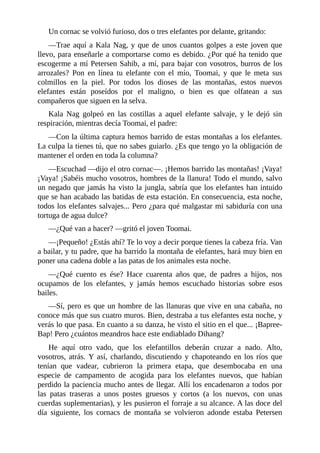 Un cornac se volvió furioso, dos o tres elefantes por delante, gritando:
––Trae aquí a Kala Nag, y que de unos cuantos golpes a este joven que
llevo, para enseñarle a comportarse como es debido. ¿Por qué ha tenido que
escogerme a mí Petersen Sahib, a mí, para bajar con vosotros, burros de los
arrozales? Pon en línea tu elefante con el mío, Toomai, y que le meta sus
colmillos en la piel. Por todos los dioses de las montañas, estos nuevos
elefantes están poseídos por el maligno, o bien es que olfatean a sus
compañeros que siguen en la selva.
Kala Nag golpeó en las costillas a aquel elefante salvaje, y le dejó sin
respiración, mientras decía Toomai, el padre:
––Con la última captura hemos barrido de estas montañas a los elefantes.
La culpa la tienes tú, que no sabes guiarlo. ¿Es que tengo yo la obligación de
mantener el orden en toda la columna?
––Escuchad ––dijo el otro cornac––. ¡Hemos barrido las montañas! ¡Vaya!
¡Vaya! ¡Sabéis mucho vosotros, hombres de la llanura! Todo el mundo, salvo
un negado que jamás ha visto la jungla, sabría que los elefantes han intuido
que se han acabado las batidas de esta estación. En consecuencia, esta noche,
todos los elefantes salvajes... Pero ¿para qué malgastar mi sabiduría con una
tortuga de agua dulce?
––¿Qué van a hacer? ––gritó el joven Toomai.
––¡Pequeño! ¿Estás ahí? Te lo voy a decir porque tienes la cabeza fría. Van
a bailar, y tu padre, que ha barrido la montaña de elefantes, hará muy bien en
poner una cadena doble a las patas de los animales esta noche.
––¿Qué cuento es ése? Hace cuarenta años que, de padres a hijos, nos
ocupamos de los elefantes, y jamás hemos escuchado historias sobre esos
bailes.
––Sí, pero es que un hombre de las llanuras que vive en una cabaña, no
conoce más que sus cuatro muros. Bien, destraba a tus elefantes esta noche, y
verás lo que pasa. En cuanto a su danza, he visto el sitio en el que... ¡Bapree-
Bap! Pero ¿cuántos meandros hace este endiablado Dihang?
He aquí otro vado, que los elefantillos deberán cruzar a nado. Alto,
vosotros, atrás. Y así, charlando, discutiendo y chapoteando en los ríos que
tenían que vadear, cubrieron la primera etapa, que desembocaba en una
especie de campamento de acogida para los elefantes nuevos, que habían
perdido la paciencia mucho antes de llegar. Allí los encadenaron a todos por
las patas traseras a unos postes gruesos y cortos (a los nuevos, con unas
cuerdas suplementarias), y les pusieron el forraje a su alcance. A las doce del
día siguiente, los cornacs de montaña se volvieron adonde estaba Petersen
 