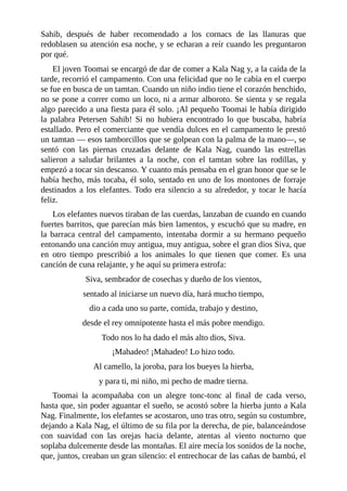 Sahib, después de haber recomendado a los cornacs de las llanuras que
redoblasen su atención esa noche, y se echaran a reír cuando les preguntaron
por qué.
El joven Toomai se encargó de dar de comer a Kala Nag y, a la caída de la
tarde, recorrió el campamento. Con una felicidad que no le cabía en el cuerpo
se fue en busca de un tamtan. Cuando un niño indio tiene el corazón henchido,
no se pone a correr como un loco, ni a armar alboroto. Se sienta y se regala
algo parecido a una fiesta para él solo. ¡Al pequeño Toomai le había dirigido
la palabra Petersen Sahib! Si no hubiera encontrado lo que buscaba, habría
estallado. Pero el comerciante que vendía dulces en el campamento le prestó
un tamtan –– esos tamborcillos que se golpean con la palma de la mano––, se
sentó con las piernas cruzadas delante de Kala Nag, cuando las estrellas
salieron a saludar brilantes a la noche, con el tamtan sobre las rodillas, y
empezó a tocar sin descanso. Y cuanto más pensaba en el gran honor que se le
había hecho, más tocaba, él solo, sentado en uno de los montones de forraje
destinados a los elefantes. Todo era silencio a su alrededor, y tocar le hacía
feliz.
Los elefantes nuevos tiraban de las cuerdas, lanzaban de cuando en cuando
fuertes barritos, que parecían más bien lamentos, y escuchó que su madre, en
la barraca central del campamento, intentaba dormir a su hermano pequeño
entonando una canción muy antigua, muy antigua, sobre el gran dios Siva, que
en otro tiempo prescribió a los animales lo que tienen que comer. Es una
canción de cuna relajante, y he aquí su primera estrofa:
Siva, sembrador de cosechas y dueño de los vientos,
sentado al iniciarse un nuevo día, hará mucho tiempo,
dio a cada uno su parte, comida, trabajo y destino,
desde el rey omnipotente hasta el más pobre mendigo.
Todo nos lo ha dado el más alto dios, Siva.
¡Mahadeo! ¡Mahadeo! Lo hizo todo.
Al camello, la joroba, para los bueyes la hierba,
y para ti, mi niño, mi pecho de madre tierna.
Toomai la acompañaba con un alegre tonc-tonc al final de cada verso,
hasta que, sin poder aguantar el sueño, se acostó sobre la hierba junto a Kala
Nag. Finalmente, los elefantes se acostaron, uno tras otro, según su costumbre,
dejando a Kala Nag, el último de su fila por la derecha, de pie, balanceándose
con suavidad con las orejas hacia delante, atentas al viento nocturno que
soplaba dulcemente desde las montañas. El aire mecía los sonidos de la noche,
que, juntos, creaban un gran silencio: el entrechocar de las cañas de bambú, el
 