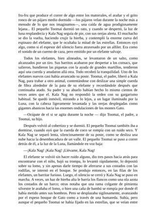 fru-fru que produce el correr de algo entre los matorrales, el arañar y el grito
ronco de un pájaro medio dormido ––los pájaros velan durante la noche más a
menudo de lo que nos imaginamos––, una caída de agua prodigiosamente
lejana... El pequeño Toomai durmió un rato, y cuando se despertó, la luz de
luna resplandecía y Kala Nag seguía de pie, con sus orejas alerta. El muchacho
se dio la vuelta, haciendo crujir la hierba, y contempló la enorme curva del
espinazo del elefante, que le ocultaba la mitad de las estrellas. Entonces oyó
algo, como si el espesor del silencio fuera atravesado por un alfiler. Era como
el sonido de un cuerno de caza, pero emitido por un elefante salvaje.
Todos los elefantes, bien alineados, se levantaron de un salto, como
alcanzados por un tiro. Sus barritos acabaron por despertar a los cornacs, que
salieron, hundieron las piquetas con la ayuda de grandes martillos, tendieron
aquí una cuerda y anudaron allá otra. Todo recobró la tranquilidad. Uno de los
elefantes nuevos casi había arrancado su poste. Toomai, el padre, liberó a Kala
Nag, para trabar a otro animal, contentándose con deslizar una simple cuerda
de fibra alrededor de la pata de su elefante y recordándole después que
continuaba atado. Su padre y su abuelo habían hecho lo mismo cientos de
veces antes que el. Kala Nag no respondió la orden con su gargarismo
habitual. Se quedó inmóvil, mirando a lo lejos, a un lugar iluminado por la
Luna, con la cabeza ligeramente levantada y las orejas desplegadas como
gigantes abanicos hacia las enormes ondulaciones de los montes Gato.
––Ocúpate de el si se agita durante la noche –– dijo Toomai, el padre, a
Toomai, su hijo.
Después volvió al cobertizo y se durmió. El pequeño Toomai también iba a
dormirse, cuando oyó que la cuerda de coco se rompía con un ruido seco. Y
Kala Nag se separó lenta, silenciosamente de su poste, como se desliza una
nube hacia la desembocadura de un valle. El pequeño Toomai se puso a correr
detrás de él, a la luz de la Luna, llamándole en voz baja:
––¡Kala Nag! ¡Kala Nag! ¡Llévame, Kala Nag!
El elefante se volvió sin hacer ruido alguno, dio tres pasos hacia atrás para
encontrarse con el niño, bajó su trompa, lo levantó rápidamente, lo depositó
sobre su lomo, y sin apenas darle tiempo de aferrarse a sus costados con las
rodillas, se internó en el bosque. Se produjo entonces, en las filas de los
elefantes, un barritar furioso. Luego, el silencio se cerró y Kala Nag se puso en
marcha. A veces, un haz de hierba alta le barría los flancos como una ola azota
los costados de un barco; otras notaba que una rama colgante de pimienta
silvestre le arañaba el lomo, o bien una caña de bambú se rompía por donde él
había metido antes sus hombros. Pero se desplazaba sigilosamente, avanzando
por el espeso bosque de Gato como a través de una humareda. Subía, pero
aunque el pequeño Toomai se había fijado en las estrellas, que se veían entre
 