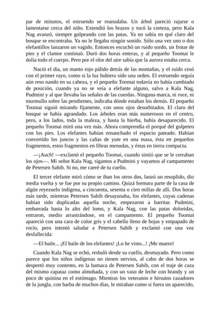 par de minutos, el estruendo se reanudaba. Un árbol pareció rajarse o
lamentarse cerca del niño. Extendió los brazos y tocó la corteza, pero Kala
Nag avanzó, siempre golpeando con las patas. Ya no sabía en qué claro del
bosque se encontraba. Ya no le llegaba ningún sonido. Sólo una vez uno o dos
elefantillos lanzaron un vagido. Entonces escuchó un ruido sordo, un frotar de
pies y el clamor continuó. Duró dos horas enteras, y al pequeño Toomai le
dolía todo el cuerpo. Pero por el olor del aire sabía que la aurora estaba cerca.
Nació el día, un manto rojo pálido detrás de las montañas, y el ruido cesó
con el primer rayo, como si la luz hubiera sido una orden. El estruendo seguía
aún reso nando en su cabeza, y el pequeño Toomai todavía no había cambiado
de posición, cuando ya no se veía a elefante alguno, salvo a Kala Nag,
Pudmini y al que llevaba las señales de las cuerdas. Ninguna marca, ni roce, ni
murmullo sobre las pendientes, indicaba dónde estaban los demás. El pequeño
Toomai siguió mirando fijamente, con unos ojos desorbitados. El claro del
bosque se había agrandado. Los árboles eran más numerosos en el centro,
pero, a los lados, toda la maleza, y hasta la hierba, había desaparecido. El
pequeño Toomai miró una vez más. Ahora comprendía el porqué del golpeteo
con los pies. Los elefantes habían ensanchado el espacio pateado. Habían
convertido los juncos y las cañas de yute en una masa, ésta en pequeños
fragmentos, estos fragmentos en fibras menudas, y éstas en tierra compacta.
––¡Auch! ––exclamó el pequeño Toomai, cuando sintió que se le cerraban
los ojos––. Mi señor Kala Nag, sigamos a Pudmini y vayamos al campamento
de Petersen Sahib. Si no, me caeré de tu cuello.
El tercer elefante miró cómo se iban los otros dos, lanzó un resoplido, dio
media vuelta y se fue por su propio camino. Quizá formara parte de la casa de
algún reyezuelo indígena, a cincuenta, sesenta o cien millas de allí. Dos horas
más tarde, mientras Petersen Sahib desayunaba, los elefantes, cuyas cadenas
habían sido duplicadas aquella noche, empezaron a barritar. Pudmini,
embarrada hasta lo alto del lomo, y Kala Nag, con las patas doloridas,
entraron, medio arrastrándose, en el campamento. El pequeño Toomai
apareció con una cara de color gris y el cabello lleno de hojas y empapado de
rocío, pero intentó saludar a Petersen Sahib y exclamó con una voz
desfallecida:
––El baile... ¡El baile de los elefantes! ¡Lo he visto...! ¡Me muero!
Cuando Kala Nag se echó, resbaló desde su cuello, desmayado. Pero como
parece que los niños indígenas no tienen nervios, al cabo de dos horas se
despertó muy contento, en la hamaca de Petersen Sahib, con el traje de caza
del mismo capataz como almohada, y con un vaso de leche con brandy y un
poco de quinina en el estómago. Mientras los veteranos e hirsutos cazadores
de la jungla, con barba de muchos días, le miraban como si fuera un aparecido,
 