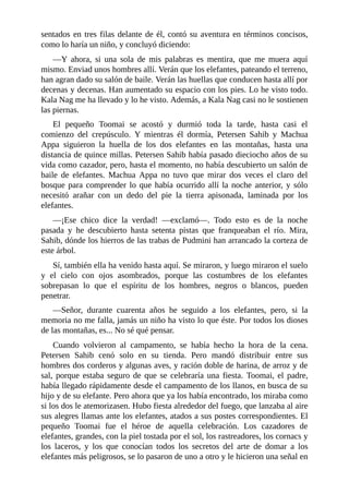 sentados en tres filas delante de él, contó su aventura en términos concisos,
como lo haría un niño, y concluyó diciendo:
––Y ahora, si una sola de mis palabras es mentira, que me muera aquí
mismo. Enviad unos hombres allí. Verán que los elefantes, pateando el terreno,
han agran dado su salón de baile. Verán las huellas que conducen hasta allí por
decenas y decenas. Han aumentado su espacio con los pies. Lo he visto todo.
Kala Nag me ha llevado y lo he visto. Además, a Kala Nag casi no le sostienen
las piernas.
El pequeño Toomai se acostó y durmió toda la tarde, hasta casi el
comienzo del crepúsculo. Y mientras él dormía, Petersen Sahib y Machua
Appa siguieron la huella de los dos elefantes en las montañas, hasta una
distancia de quince millas. Petersen Sahib había pasado dieciocho años de su
vida como cazador, pero, hasta el momento, no había descubierto un salón de
baile de elefantes. Machua Appa no tuvo que mirar dos veces el claro del
bosque para comprender lo que había ocurrido allí la noche anterior, y sólo
necesitó arañar con un dedo del pie la tierra apisonada, laminada por los
elefantes.
––¡Ese chico dice la verdad! ––exclamó––. Todo esto es de la noche
pasada y he descubierto hasta setenta pistas que franqueaban el río. Mira,
Sahib, dónde los hierros de las trabas de Pudmini han arrancado la corteza de
este árbol.
Sí, también ella ha venido hasta aquí. Se miraron, y luego miraron el suelo
y el cielo con ojos asombrados, porque las costumbres de los elefantes
sobrepasan lo que el espíritu de los hombres, negros o blancos, pueden
penetrar.
––Señor, durante cuarenta años he seguido a los elefantes, pero, si la
memoria no me falla, jamás un niño ha visto lo que éste. Por todos los dioses
de las montañas, es... No sé qué pensar.
Cuando volvieron al campamento, se había hecho la hora de la cena.
Petersen Sahib cenó solo en su tienda. Pero mandó distribuir entre sus
hombres dos corderos y algunas aves, y ración doble de harina, de arroz y de
sal, porque estaba seguro de que se celebraría una fiesta. Toomai, el padre,
había llegado rápidamente desde el campamento de los llanos, en busca de su
hijo y de su elefante. Pero ahora que ya los había encontrado, los miraba como
si los dos le atemorizasen. Hubo fiesta alrededor del fuego, que lanzaba al aire
sus alegres llamas ante los elefantes, atados a sus postes correspondientes. El
pequeño Toomai fue el héroe de aquella celebración. Los cazadores de
elefantes, grandes, con la piel tostada por el sol, los rastreadores, los cornacs y
los laceros, y los que conocían todos los secretos del arte de domar a los
elefantes más peligrosos, se lo pasaron de uno a otro y le hicieron una señal en
 