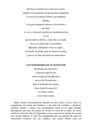 Rió Siva y contestó: di a cada uno su parte,
también a eso pequeño, con que quisiste engañarme.
Lo sacó de su pecho, Parbati, una engañada
ladrona,
y vio que el pequeño insecto se fue derecho a
una hoja.
Lo vio, se desmayó temblorosa, haciendo oración
a Siva,
que de nadie se olvidó, a todos dio su comida.
Siva lo ha dado todo, el providente,
¡Mahadeo! ¡Mahadeo! como un regalo...
al camello, la joroba, para los bueyes la hierba,
y para ti, mi niño, mi pecho de madre tierna.
LOS SERVIDORES DE SU MAJESTAD
Resolvedlo por fracciones,
o bien por regla de tres.
Pero el estilo de Tweedle-dum
no es el de Tweedle-dee.
Dale al problema mil vueltas,
hasta morir de cansancio.
El estilo Laridon
no es estilo Larida.
Había llovido torrencialmente durante un mes entero. Llovía sobre un
campamento de treinta mil hombres, y de miles de camellos y elefantes,
caballos, bueyes y mulos, casi amontonados todos en un lugar llamado
Rawalpindi, para que los pasara en revista el virrey de la India. El virrey
recibía la visita del emir de Afganistán, un rey, pero un rey salvaje de un país
más salvaje todavía. El emir iba acompañado por una guardia de corps de
ochocientos hombres con sus caballos, que jamás habían visto un
 