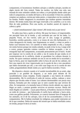 campamento, ni locomotoras: hombres salvajes y caballos salvajes, nacidos en
algún rincón del Asia central. Todas las noches, sin fallar una sola, una
manada de estos animales soltaba sus trabas y se precipitaba dando saltos por
todo el campamento, en medio del barro y de la oscuridad. O bien los camellos
rompían sus ataduras, corrían por todas partes, y tropezaban con las cuerdas de
las tiendas. Podéis imaginaros lo encantados que estaban quienes intentaban
dormir. Mi tienda estaba lejos del lugar reservado a los camellos y yo la creía
libre de todo problema. Pero una noche, un hombre asomó de repente la
cabeza y gritó:
––¡Salid inmediatamente! ¡Que vienen! ¡Mi tienda está ya por tierra!
Yo sabía muy bien a quién se refería. Me puse las botas y el impermeable,
me precipité fuera de la tienda, y salí corriendo por uno de los lados. La
pequeña Vixen, mi fox––terrier, salió por el otro. Luego oí gruñidos,
bramidos, sonidos guturales, como si se tratara de una olla burbujeante, y vi
cómo desaparecía mi tienda, roto limpiamente su mástil, y cómo se ponía a
bailar cual fantasma loco. Un camello se había empotrado en ella, y aunque
me sentía furioso porque me estaba calando, no pude evitar la risa. Luego eché
a correr, porque ignoraba cuántos camellos se habían escapado, y me vi
enseguida lejos del campamento, avanzando penosamente por el barro. Acabé
por tropezar con la cureña de un cañón y me di cuenta de que estaba en el
acantonamiento de la artillería, donde se guardaban los cañones durante la
noche. No quise continuar andando sin ton ni son en medio de la oscuridad y
bajo la lluvia, puse mi impermeable sobre la boca de uno de los cañones, me
hice una especie de vivac improvisado con la ayuda de dos o tres atacadores
que había encontrado por allí, y me eché cuan largo era en la cureña de otro
cañón, preguntándome dónde estaba yo y qué le habría ocurrido a Vixen.
Me disponía a dormir cuando oí el sonido inconfundible de un arnés, algo
parecido a un gruñido de disgusto, y un mulo pasó delante de mí
sacudiéndoselas orejas mojadas. Estaba asignado a una batería de cañones
desmontables. Me lo certificaba el ruido de correas, anillos, cadenas y otros
objetos que llevaba sobre el lomo. Los cañones desmontables son piezas muy
bonitas, formadas por dos cuerpos que se unen cuando hay que servirse de
ellas. Se transportan a la montaña hasta el último rincón adonde sea capaz de
llegar un mulo, y prestan grandes servicios en terrenos rocosos. Detrás del
mulo llegaba un camello ––cuyas patas blancas, al hundirse, hacían en el barro
un ruido de ventosa–– que balanceaba el cuello hacia adelante y hacia atrás,
como una gallina perdida. Felizmente, yo conocía bastante bien el lenguaje de
los animales, no el de los salvajes, sino el de los acostumbrados a vivir en
campamentos. Me lo habían enseñado los indígenas, para poder enterarme así
de lo que contaban. Debía de tratarse del mismo que se había estrellado contra
mi tienda, porque le decía al mulo:
 