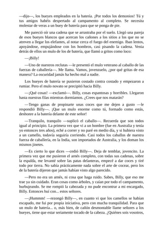 ––dijo––, los bueyes empleados en la batería. ¡Por todos los demonios! Tú y
tus amigos habéis despertado al campamento al completo. Se necesita
molestar de veras a un buey de batería para que se ponga de pie.
Me pareció oír una cadena que se arrastraba por el suelo. Llegó una pareja
de esos bueyes blancos que acercan los cañones a los sitios a los que no se
atreven a llegar los elefantes, al notar cerca el fuego del enemigo. Iban lentos,
apoyándose, empujándose con los hombros, casi pisando la cadena. Venia
detrás de ellos un mulo de los de batería, que llamó a gritos como loco:
––¡Billy!
––Uno de nuestros reclutas ––le presentó el mulo veterano al caballo de las
fuerzas de caballería––. Me llama. Vamos, jovenzuelo, ¿por qué gritas de esa
manera? La oscuridad jamás ha hecho mal a nadie.
Los bueyes de batería se pusieron costado contra costado y empezaron a
rumiar. Pero el mulo novato se precipitó hacia Billy.
––¡Qué cosas! ––exclamó––. Billy, cosas espantosas y horribles. Llegaron
hasta nuestras filas mientras dormíamos. ¿Crees que nos matarán?
––Tengo ganas de propinarte unas coces que me dejen a gusto ––le
respondió Billy––. ¡Que un mulo enorme como tú, formado como estás,
deshonre a la batería delante de este señor!
––Tranquilo, tranquilo ––suplicó el caballo––. Recuerda que son todos
igual al principio. La primera vez que vi a un hombre (fue en Australia y tenía
yo entonces tres años), eché a correr y no paré en medio día, y si hubiera visto
a un camello, todavía seguiría corriendo. Casi todos los caballos de nuestra
fuerza de caballería, en la India, son importados de Australia, y los doman los
mismos jinetes.
––Es cierto lo que dices ––cedió Billy––. Deja de temblar, jovencito. La
primera vez que me pusieron el arnés completo, con todas sus cadenas, sobre
la espalda, me levanté sobre las patas delanteras, empecé a dar coces y tiré
todo por tierra. No sabía prácticamente nada sobre el arte de cocear, pero los
de la batería dijeron que jamás habían visto algo parecido.
––Pero no era un arnés, ni cosa que haga ruido. Sabes, Billy, que eso me
trae ya sin cuidado. Eran cosas como árboles, y caían por todo el campamento,
burbujeando. Se me rompió la cabezada y no pude encontrar a mi encargado,
Billy. Entonces huí con... estos señores.
––¡Hummm! ––rezongó Billy––, en cuanto vi que los camellos se habían
escapado, me fui por propia iniciativa, pero con mucha tranquilidad. Para que
un mulo de batería... o, más bien, de cañón desmontable llame señores a los
bueyes, tiene que estar seriamente tocado de la cabeza. ¿Quiénes sois vosotros,
 