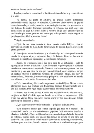 vosotros, los que estáis tumbados?
Los bueyes dieron la vuelta al bolo alimenticio en la boca, y respondieron
a la vez:
––7.a pareja, 1.a pieza de artillería de grueso calibre. Estábamos
durmiendo cuando llegaron los camellos. Cuando nos dimos cuenta de que no
respetaban nada y a nadie y estaban a punto de pisotearnos, nos levantamos y
nos fuimos. Es mejor descansar tranquilos en el barro, que mal sobre una
buena cama de paja. Le hemos dicho a vuestro amigo aquí presente que no
tenía nada que temer, pero es tan sabio que le ha parecido mejor seguir su
propia opinión. ¡Qué le vamos a hacer!
Y siguieron rumiando.
––Fíjate lo que pasa cuando se tiene miedo ––dijo Billy––. Uno se
convierte en objeto de mofa hasta para bueyes de batería. Espero que eso te
guste, pequeño.
El mulo joven apretó los dientes, y le oí decir algo así como que él no tenía
miedo de ningún viejo y asqueroso buey de batería. Pero los bueyes se
limitaron a entrechocar sus cuernos y continuaron rumiando.
––Bueno, no te enfades. Esa sí que es la peor de las cobardías ––trató de
apaciguar los ánimos el caballo––. A cualquiera se le puede perdonar por tener
miedo ante lo que no se comprende. Nosotros nos hemos escapado en muchas
ocasiones, y una vez nada menos que cuatrocientos de entre nosotros, porque
un recluta empezó a contarnos historias de serpientes––látigo, que hay en
nuestra tierra, Australia, y que son muy peligrosas. Nos moríamos de miedo
con sólo ver el cabo suelto de nuestras cabezadas.
––Todo eso está muy bien en el campamento ––dijo Billy––. No me resisto
al inmenso placer que produce una desbandada después de haber estado uno o
dos días sin salir. Pero ¿qué hacéis cuando estáis en servicio activo?
––Bueno, eso es otro asunto. Cuando me encuentro en esa circunstancia,
mi jinete es Dick Cunliffe, que me hunde las rodillas en los costados. Sólo
tengo que vigilar dónde pongo los cascos, mantener las patas traseras debajo
del cuerpo y obedecer la brida.
––¿Qué quiere decir obedecer la brida? –– preguntó el mulo joven.
––¡Esto sí que es bueno, por lo más sagrado que haya en el mundo! ––le
contestó el caballo con aire desdeñoso––. ¿Quieres decir que no os enseñan a
obedecer la brida? ¿Cómo podéis ser buenos en nada si no sabéis dar la vuelta
en redondo, cuando sentís que una de las riendas os aprieta en una parte del
cuello? Es una cuestión de vida o muerte para vuestro hombre y, naturalmente,
también para vosotros. Cuando sientas la rienda en tu cuello tienes que girar
 
