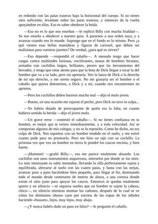 en redondo con las patas traseras bajo la horizontal del cuerpo. Si no tienes
sitio suficiente, levántate sobre las patas traseras, y entonces da la vuelta
apoyándote en ellas. Eso es saber obedecer la brida.
––Eso no es lo que nos enseñan ––le replicó Billy con mucha frialdad––.
Se nos enseña a obedecer a nuestro guía. A pararnos a una orden suya, y a
avanzar cuando nos lo mande. Supongo que en el fondo es lo mismo. Pero ¿a
qué vienen esas bellas maniobras y figuras de carrusel, que deben ser
malísimas para vuestros jarretes? De verdad, ¿para qué os sirven?
––Eso depende ––respondió el caballo––. A menudo tengo que hacer
cargas contra multitudes furiosas, vociferantes, masas de hombres hirsutos,
armados con cuchillos largos, brillantes, peores que las herramientas del
herrador, y tengo que estar atento para que la bota de Dick llegue a tocar la del
hombre que va a su lado, pero sin apretarla. Veo la lanza de Dick a la derecha
de mi ojo derecho, y me siento seguro. No me gustaría ser el hombre o el
caballo que quiera detenernos, a Dick y a mí, cuando nos encontremos en
aprietos.
––Pero los cuchillos deben haceros mucho mal ––dijo el mulo joven.
––Bueno, en una ocasión me rajaron el pecho, pero Dick no tuvo la culpa...
––Yo habría dejado de preocuparme de quién era la falta, en cuanto
hubiera sentido la herida ––dijo el joven mulo.
––Un grave error ––contestó el caballo––. Si no tienes confianza en tu
hombre, es mejor que te retires inmediatamente, y a toda velocidad. Así se
comportan algunos de mis colegas, y no se lo reprocho. Como he dicho, no era
culpa de Dick. Nos topamos con un hombre tendido en el suelo, y me estiré
cuanto pude para no pisotearlo. Pero me hizo un tajo con su cuchillo. La
próxima vez que vea un hombre en tierra le pondré los cascos encima, y bien
fuerte.
––¡Hummm! ––gruñó Billy––, eso me parece totalmente absurdo. Los
cuchillos son unos instrumentos asquerosos, míreselos por donde se los mire.
Lo más interesante es subir montañas, llevando la silla perfectamente sujeta y
equilibrada, aferrarse al suelo con las cuatro patas, y hasta con las orejas,
avanzar paso a paso haciéndose bien pequeño, para llegar al fin, dominando
todo el mundo desde centenares de metros de altura, a una cornisa donde
existe el sitio justo para apoyar los cascos. Entonces te quedas totalmente
quieto y en silencio ––ni siquiera sueñes que un hombre te sujete la cabeza,
chico––, en silencio mientras montan los cañones, después de lo cual se ve
cómo los diminutos obuses caen por encima de las copas de los árboles
haciendo «buuum», lejos, muy lejos, muy abajo.
––¿Y nunca habéis dado un paso en falso? ––le preguntó el caballo.
 