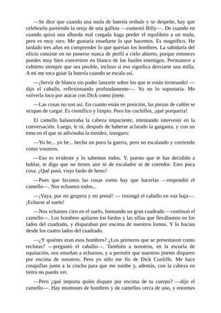 ––Se dice que cuando una mula de batería resbale y se despeñe, hay que
celebrarlo partiendo la oreja de una gallina ––contestó Billy––. De cuando en
cuando quizá una albarda mal cargada haga perder el equilibrio a un mulo,
pero es muy raro. Me gustaría enseñarte lo que hacemos. Es magnífico. He
tardado tres años en comprender lo que querían los hombres. La sabiduría del
oficio consiste en no ponerse nunca de perfil a cielo abierto, porque entonces
puedes muy bien convertirte en blanco de los fusiles enemigos. Permanece a
cubierto siempre que sea posible, incluso si eso significa desviarte una milla.
A mí me toca guiar la batería cuando se escala así.
––¡Servir de blanco sin poder lanzarte sobre los que te están tiroteando! ––
dijo el caballo, reflexionando profundamente––. Yo no lo soportaría. Me
volverla loco por atacar con Dick como jinete.
––Las cosas no son así. En cuanto están en posición, las piezas de cañón se
ocupan de cargar. Es científico y limpio. Pero los cuchillos, ¡qué porquería!
El camello balanceaba la cabeza impaciente, intentando intervenir en la
conversación. Luego, le oí, después de haberse aclarado la garganta, y con un
tono en el que se adivinaba la timidez, inseguro:
––Yo he... yo he... hecho un poco la guerra, pero no escalando y corriendo
como vosotros.
––Eso es evidente y lo sabemos todos. Y, puesto que te has decidido a
hablar, te digo que no tienes aire ni de escalador ni de corredor. Eres poca
cosa. ¿Qué pasó, viejo fardo de heno?
––Pues que hicimos las cosas como hay que hacerlas ––respondió el
camello––. Nos echamos todos...
––¡Vaya, por mi grupera y mi pretal! –– rezongó el caballo en voz baja––.
¡Echarse al suelo!
––Nos echamos cien en el suelo, formando un gran cuadrado ––continuó el
camello––. Los hombres apilaron los fardos y las sillas que llevábamos en los
lados del cuadrado, y disparaban por encima de nuestros lomos. Y lo hacían
desde los cuatro lados del cuadrado.
––¿Y quiénes eran esos hombres? ¿Los primeros que se presentaron como
reclutas? ––preguntó el caballo––. También a nosotros, en la escuela de
equitación, nos enseñan a echarnos, y a permitir que nuestros jinetes disparen
por encima de nosotros. Pero yo sólo me fío de Dick Cunliffe. Me hace
cosquillas junto a la cincha para que me tumbe y, además, con la cabeza en
tierra no puedo ver.
––Pero ¿qué importa quién dispare por encima de tu cuerpo? ––dijo el
camello––. Hay montones de hombres y de camellos cerca de uno, y enormes
 