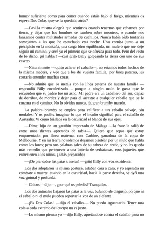 humor suficiente como para comer cuando estáis bajo el fuego, mientras os
espera Dos Colas, que se ha quedado atrás?
––Casi la misma alegría que sentimos cuando tenemos que echarnos por
tierra, y dejar que los hombres se tumben sobre nosotros, o cuando nos
lanzamos contra multitudes armadas de cuchillos. Nunca había oído tonterías
semejantes a las que he escuchado esta noche. Una cornisa junto a un
precipicio en la montaña, una carga bien equilibrada, un mulero que me deje
seguir mi camino, y seré yo el primero que se ofrezca para todo. Pero del resto
de lo dicho, ¡ni hablar! ––casi gritó Billy golpeando la tierra con uno de sus
cascos.
––Naturalmente ––quiso aclarar el caballo––, no estamos todos hechos de
la misma madera, y veo que a los de vuestra familia, por línea paterna, les
costaría entender muchas cosas.
––No admito que os metáis con la línea paterna de nuestra familia ––
respondió Billy encolerizado––, porque a ningún mulo le gusta que le
recuerden que su padre fue un asno. Mi padre era un caballero del sur, capaz
de derribar, de morder y dejar para el arrastre a cualquier caballo que se le
cruzara en el camino. No lo olvides nunca, tú, gran brumby marrón.
La palabra brumby se emplea para calificar a un caballo salvaje, sin
modales. Y os podéis imaginar lo que el insulto significó para el caballo de
Australia. Vi cómo brillaba en la oscuridad el blanco de sus ojos.
––Dime, hijo de un garañón importado de Málaga ––la frase le salió de
entre unos dientes apretados de rabia––. Quiero que sepas que estoy
emparentado, por línea materna, con Carbine, ganadora de la copa de
Melbourne. Y en mi tierra no solemos dejarnos pisotear por un mulo que habla
como los loros; pero sus palabras salen de su cabeza de cerdo, y no les queda
más remedio que pertenecer a una batería de cerbatanas, esos juguetes que
entretienen a los niños. ¿Estás preparado?
––¡De pie, sobre las patas traseras! ––gritó Billy con voz estridente.
Los dos adoptaron la misma postura, estaban cara a cara, y yo esperaba un
combate a muerte, cuando en la oscuridad, hacia la parte derecha, se oyó una
voz gutural y profunda.
––Chicos ––dijo––, ¿por qué os peleáis? Tranquilos.
Los dos animales bajaron las patas a la vez, bufando de disgusto, porque ni
el caballo ni el mulo pueden soportar la voz de un elefante.
––¡Es Dos Colas! ––dijo el caballo––. No puedo aguantarlo. Tener una
cola a cada extremo del cuerpo no es justo.
––Lo mismo pienso yo ––dijo Billy, apretándose contra el caballo para no
 