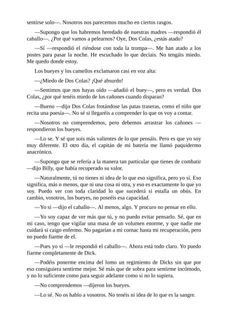 sentirse solo––. Nosotros nos parecemos mucho en ciertos rasgos.
––Supongo que los habremos heredado de nuestras madres ––respondió él
caballo––. ¿Por qué vamos a pelearnos? Oye, Dos Colas, ¿estás atado?
––Sí ––respondió el riéndose con toda la trompa––. Me han atado a los
postes para pasar la noche. He escuchado lo que decíais. No tengáis miedo.
Me quedo donde estoy.
Los bueyes y los camellos exclamaron casi en voz alta:
––¿Miedo de Dos Colas? ¡Qué absurdo!
––Sentimos que nos hayas oído ––añadió el buey––, pero es verdad. Dos
Colas, ¿por qué tenéis miedo de los cañones cuando disparan?
––Bueno ––dijo Dos Colas frotándose las patas traseras, como el niño que
recita una poesía––. No sé si llegaréis a comprender lo que os voy a contar.
––Nosotros no comprendemos, pero debemos arrastrar los cañones ––
respondieron los bueyes.
––Lo se. Y sé que sois más valientes de lo que pensáis. Pero es que yo soy
muy diferente. El otro día, el capitán de mi batería me llamó paquidermo
anacrónico.
––Supongo que se refería a la manera tan particular que tienes de combatir
––dijo Billy, que había recuperado su valor.
––Naturalmente, tú no tienes ni idea de lo que eso significa, pero yo sí. Eso
significa, más o menos, que ni una cosa ni otra, y eso es exactamente lo que yo
soy. Puedo ver con toda claridad lo que sucederá si estalla un obús. En
cambio, vosotros, los bueyes, no poseéis esa capacidad.
––Yo sí ––dijo el caballo––. Al menos, algo. Y procuro no pensar en ello.
––Yo soy capaz de ver más que tú, y no puedo evitar pensarlo. Sé, que en
mi caso, tengo que vigilar una masa de un volumen enorme, y que nadie me
cuidará si caigo enfermo. No pagarían a mi cornac hasta mi recuperación, pero
no puedo fiarme de el.
––Pues yo sí ––le respondió el caballo––. Ahora está todo claro. Yo puedo
fiarme completamente de Dick.
––Podéis ponerme encima del lomo un regimiento de Dicks sin que por
eso consiguiera sentirme mejor. Sé más que de sobra para sentirme incómodo,
y no lo suficiente como para seguir adelante como si no lo supiera.
––No comprendemos ––dijeron los bueyes.
––Lo sé. No os hablo a vosotros. No tenéis ni idea de lo que es la sangre.
 
