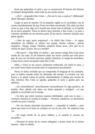 Sentí que golpeaban el suelo y que se estremecían. El barrito del elefante
es siempre desagradable, sobre todo en una noche oscura.
––¿No? ––respondió Dos Colas––. ¿No me lo vais a explicar? ¡Hhhrrmph!
¡Rrrt! ¡Rrrmph! ¡Rrrhha!
Luego se paró de repente. Oí un pequeño vagido en la oscuridad y me di
cuenta inmediatamente de que Vixen me había encontrado. Ella sabía tan bien
como yo que si hay algo en el mundo que asuste más al elefante, es el ladrido
de un perro pequeño. Vixen se detuvo para molestar a Dos Colas y se puso a
corretear alrededor de sus enormes patas. Él las movía, mientras lanzaba unos
gritos agudos.
––¡Vete de aquí, perro asqueroso! ––le chilló Dos Colas––. Si sigues
oliéndome los tobillos, te soltaré una patada. Perrito valiente... perrito
simpático. ¡Venga, venga! Túmbate, pequeña bestia sucia. ¿Por qué no la
retiráis de aquí? ¡Fijaos, me va a morder!
––Me parece ––dijo Billy al caballo–– que nuestro amigo Dos Colas tiene
miedo de casi todo. Si me hubieran dado una buena comida por cada perro
que, de una coz, he hecho atravesar, dando volteretas, el campo de maniobras,
a estas horas estaría tan gordo como Dos Colas.
Silbé, y Vixen se me acercó, totalmente embarrada, me lamió la nariz, y
me contó cómo había recorrido todo el campamento buscándome.
Nunca le había revelado que yo comprendía el lenguaje de los animales,
pues se habría tomado todas las libertades del mundo. La levanté con mis
brazos y la apreté contra mi pecho, abotonándome el abrigo por encima de
ella, mientras Dos Colas se agitaba, golpeaba el suelo y gruñía para sus
adentros.
––¡Es extraordinario! ¡Sencillamente extraordinario! Es algo genético, de
familia. Pero ¿dónde está ahora esa bestia pequeña y maligna? ––oí que
palpaba la oscuridad con la trompa.
––Se diría que todos tenemos nuestras debilidades, cada uno la suya ––
continuó, mientras se sonaba la trompa––. Vosotros, caballeros, os alarmasteis
cuando me puse a barritar.
––No nos hemos alarmado exactamente –– respondió el caballo––, pero
pensé que tenía en el lomo un avispero en vez de una silla. No empieces otra
vez.
––Yo tengo miedo de un perro faldero, y al camello le asustan las
pesadillas.
––Tenemos la suerte de no vernos obligados a luchar todos de la misma
manera ––dijo el caballo.
 