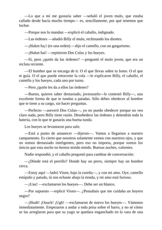 ––Lo que a mí me gustaría saber ––señaló el joven mulo, que estaba
callado desde hacía mucho tiempo–– es, sencillamente, por qué tenemos que
luchar.
––Porque nos lo mandan ––explicó el caballo, indignado.
––Las órdenes ––añadió Billy el mulo, rechinando los dientes.
––¡Hukm ha¡! (es una orden) ––dijo el camello, con un gargarismo.
––¡Hukm hai! ––repitieron Dos Colas y los bueyes.
––Sí, pero ¿quién da las órdenes? ––preguntó el mulo joven, que era un
recluta reciente.
––El hombre que se encarga de ti. O el que llevas sobre tu lomo. O el que
te guía. O el que puede retorcerte la cola ––le explicaron Billy, el caballo, el
camello y los bueyes, cada uno por turno.
––Pero ¿quién les da a ellos las órdenes?
––Bueno, quieres saber demasiado, jovenzuelo––le contestó Billy––, una
excelente forma de que te tundan a patadas. Sólo debes obedecer al hombre
que te tiene a su cargo, sin hacer preguntas.
––Perfecto ––aseveró Dos Colas––, yo no puedo obedecer porque no veo
claro nada, pero Billy tiene razón. Desobedece las órdenes y detendrás toda la
batería, con lo que te ganarás una buena tunda.
Los bueyes se levantaron para salir.
––Está a punto de amanecer ––dijeron––. Vamos a llegarnos a nuestro
campamento. Es cierto que nosotros solamente vemos con nuestros ojos, y que
no somos demasiado inteligentes, pero eso no importa, porque somos los
únicos que esta noche no hemos tenido miedo. Buenas noches, valientes.
Nadie respondió, y el caballo preguntó para cambiar de conversación:
––¿Dónde está el perrillo? Donde hay un perro, siempre hay un hombre
cerca.
––Estoy aquí ––ladró Vixen, bajo la cureña––, y con mi amo. Oye, camello
estúpido y patudo, tú nos echaste abajo la tienda, y mi amo está furioso.
––¡Uau! ––exclamaron los bueyes––. Debe ser un blanco.
––Por supuesto ––replicó Vixen––. ¿Pensabais que me cuidaba un boyero
negro?
––¡Huah! ¡Ouack! ¡Ugh! ––exclamaron de nuevo los bueyes––. Vámonos
inmediatamente. Empezaron a andar a toda prisa sobre el barro, y no sé cómo
se las arreglaron para que su yugo se quedara enganchado en la vara de una
 