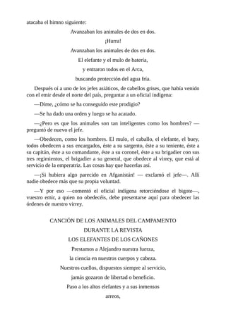 atacaba el himno siguiente:
Avanzaban los animales de dos en dos.
¡Hurra!
Avanzaban los animales de dos en dos.
El elefante y el mulo de batería,
y entraron todos en el Arca,
buscando protección del agua fría.
Después oí a uno de los jefes asiáticos, de cabellos grises, que había venido
con el emir desde el norte del país, preguntar a un oficial indígena:
––Dime, ¿cómo se ha conseguido este prodigio?
––Se ha dado una orden y luego se ha acatado.
––¿Pero es que los animales son tan inteligentes como los hombres? ––
preguntó de nuevo el jefe.
––Obedecen, como los hombres. El mulo, el caballo, el elefante, el buey,
todos obedecen a sus encargados, éste a su sargento, éste a su teniente, éste a
su capitán, éste a su comandante, éste a su coronel, éste a su brigadier con sus
tres regimientos, el brigadier a su general, que obedece al virrey, que está al
servicio de la emperatriz. Las cosas hay que hacerlas así.
––¡Si hubiera algo parecido en Afganistán! –– exclamó el jefe––. Allí
nadie obedece más que su propia voluntad.
––Y por eso ––comentó el oficial indígena retorciéndose el bigote––,
vuestro emir, a quien no obedecéis, debe presentarse aquí para obedecer las
órdenes de nuestro virrey.
CANCIÓN DE LOS ANIMALES DEL CAMPAMENTO
DURANTE LA REVISTA
LOS ELEFANTES DE LOS CAÑONES
Prestamos a Alejandro nuestra fuerza,
la ciencia en nuestros cuerpos y cabeza.
Nuestros cuellos, dispuestos siempre al servicio,
jamás gozaron de libertad o beneficio.
Paso a los altos elefantes y a sus inmensos
arreos,
 