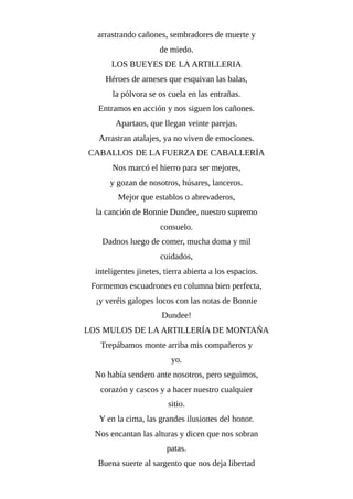 arrastrando cañones, sembradores de muerte y
de miedo.
LOS BUEYES DE LA ARTILLERIA
Héroes de arneses que esquivan las balas,
la pólvora se os cuela en las entrañas.
Entramos en acción y nos siguen los cañones.
Apartaos, que llegan veinte parejas.
Arrastran atalajes, ya no viven de emociones.
CABALLOS DE LA FUERZA DE CABALLERÍA
Nos marcó el hierro para ser mejores,
y gozan de nosotros, húsares, lanceros.
Mejor que establos o abrevaderos,
la canción de Bonnie Dundee, nuestro supremo
consuelo.
Dadnos luego de comer, mucha doma y mil
cuidados,
inteligentes jinetes, tierra abierta a los espacios.
Formemos escuadrones en columna bien perfecta,
¡y veréis galopes locos con las notas de Bonnie
Dundee!
LOS MULOS DE LA ARTILLERÍA DE MONTAÑA
Trepábamos monte arriba mis compañeros y
yo.
No había sendero ante nosotros, pero seguimos,
corazón y cascos y a hacer nuestro cualquier
sitio.
Y en la cima, las grandes ilusiones del honor.
Nos encantan las alturas y dicen que nos sobran
patas.
Buena suerte al sargento que nos deja libertad
 