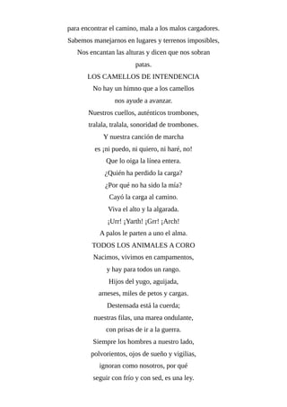 para encontrar el camino, mala a los malos cargadores.
Sabemos manejarnos en lugares y terrenos imposibles,
Nos encantan las alturas y dicen que nos sobran
patas.
LOS CAMELLOS DE INTENDENCIA
No hay un himno que a los camellos
nos ayude a avanzar.
Nuestros cuellos, auténticos trombones,
tralala, tralala, sonoridad de trombones.
Y nuestra canción de marcha
es ¡ni puedo, ni quiero, ni haré, no!
Que lo oiga la línea entera.
¿Quién ha perdido la carga?
¿Por qué no ha sido la mía?
Cayó la carga al camino.
Viva el alto y la algarada.
¡Urr! ¡Yarth! ¡Grr! ¡Arch!
A palos le parten a uno el alma.
TODOS LOS ANIMALES A CORO
Nacimos, vivimos en campamentos,
y hay para todos un rango.
Hijos del yugo, aguijada,
arneses, miles de petos y cargas.
Destensada está la cuerda;
nuestras filas, una marea ondulante,
con prisas de ir a la guerra.
Siempre los hombres a nuestro lado,
polvorientos, ojos de sueño y vigilias,
ignoran como nosotros, por qué
seguir con frío y con sed, es una ley.
 