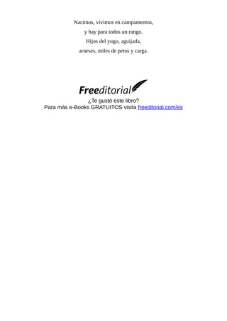 Nacimos, vivimos en campamentos,
y hay para todos un rango.
Hijos del yugo, aguijada,
arneses, miles de petos y carga.
¿Te gustó este libro?
Para más e-Books GRATUITOS visita freeditorial.com/es
 
