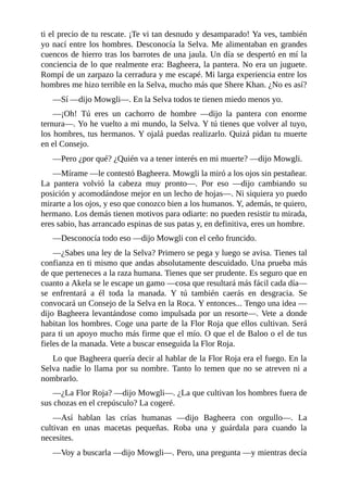ti el precio de tu rescate. ¡Te vi tan desnudo y desamparado! Ya ves, también
yo nací entre los hombres. Desconocía la Selva. Me alimentaban en grandes
cuencos de hierro tras los barrotes de una jaula. Un día se despertó en mí la
conciencia de lo que realmente era: Bagheera, la pantera. No era un juguete.
Rompí de un zarpazo la cerradura y me escapé. Mi larga experiencia entre los
hombres me hizo terrible en la Selva, mucho más que Shere Khan. ¿No es así?
––Sí ––dijo Mowgli––. En la Selva todos te tienen miedo menos yo.
––¡Oh! Tú eres un cachorro de hombre ––dijo la pantera con enorme
ternura––. Yo he vuelto a mi mundo, la Selva. Y tú tienes que volver al tuyo,
los hombres, tus hermanos. Y ojalá puedas realizarlo. Quizá pidan tu muerte
en el Consejo.
––Pero ¿por qué? ¿Quién va a tener interés en mi muerte? ––dijo Mowgli.
––Mírame ––le contestó Bagheera. Mowgli la miró a los ojos sin pestañear.
La pantera volvió la cabeza muy pronto––. Por eso ––dijo cambiando su
posición y acomodándose mejor en un lecho de hojas––. Ni siquiera yo puedo
mirarte a los ojos, y eso que conozco bien a los humanos. Y, además, te quiero,
hermano. Los demás tienen motivos para odiarte: no pueden resistir tu mirada,
eres sabio, has arrancado espinas de sus patas y, en definitiva, eres un hombre.
––Desconocía todo eso ––dijo Mowgli con el ceño fruncido.
––¿Sabes una ley de la Selva? Primero se pega y luego se avisa. Tienes tal
confianza en ti mismo que andas absolutamente descuidado. Una prueba más
de que perteneces a la raza humana. Tienes que ser prudente. Es seguro que en
cuanto a Akela se le escape un gamo ––cosa que resultará más fácil cada día––
se enfrentará a él toda la manada. Y tú también caerás en desgracia. Se
convocará un Consejo de la Selva en la Roca. Y entonces... Tengo una idea ––
dijo Bagheera levantándose como impulsada por un resorte––. Vete a donde
habitan los hombres. Coge una parte de la Flor Roja que ellos cultivan. Será
para ti un apoyo mucho más firme que el mío. O que el de Baloo o el de tus
fieles de la manada. Vete a buscar enseguida la Flor Roja.
Lo que Bagheera quería decir al hablar de la Flor Roja era el fuego. En la
Selva nadie lo llama por su nombre. Tanto lo temen que no se atreven ni a
nombrarlo.
––¿La Flor Roja? ––dijo Mowgli––. ¿La que cultivan los hombres fuera de
sus chozas en el crepúsculo? La cogeré.
––Así hablan las crías humanas ––dijo Bagheera con orgullo––. La
cultivan en unas macetas pequeñas. Roba una y guárdala para cuando la
necesites.
––Voy a buscarla ––dijo Mowgli––. Pero, una pregunta ––y mientras decía
 