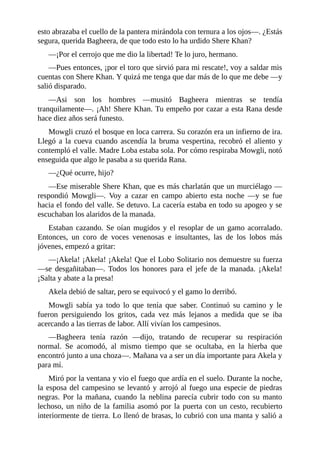 esto abrazaba el cuello de la pantera mirándola con ternura a los ojos––. ¿Estás
segura, querida Bagheera, de que todo esto lo ha urdido Shere Khan?
––¡Por el cerrojo que me dio la libertad! Te lo juro, hermano.
––Pues entonces, ¡por el toro que sirvió para mi rescate!, voy a saldar mis
cuentas con Shere Khan. Y quizá me tenga que dar más de lo que me debe ––y
salió disparado.
––Asi son los hombres ––musitó Bagheera mientras se tendía
tranquilamente––. ¡Ah! Shere Khan. Tu empeño por cazar a esta Rana desde
hace diez años será funesto.
Mowgli cruzó el bosque en loca carrera. Su corazón era un infierno de ira.
Llegó a la cueva cuando ascendía la bruma vespertina, recobró el aliento y
contempló el valle. Madre Loba estaba sola. Por cómo respiraba Mowgli, notó
enseguida que algo le pasaba a su querida Rana.
––¿Qué ocurre, hijo?
––Ese miserable Shere Khan, que es más charlatán que un murciélago ––
respondió Mowgli––. Voy a cazar en campo abierto esta noche ––y se fue
hacia el fondo del valle. Se detuvo. La cacería estaba en todo su apogeo y se
escuchaban los alaridos de la manada.
Estaban cazando. Se oían mugidos y el resoplar de un gamo acorralado.
Entonces, un coro de voces venenosas e insultantes, las de los lobos más
jóvenes, empezó a gritar:
––¡Akela! ¡Akela! ¡Akela! Que el Lobo Solitario nos demuestre su fuerza
––se desgañitaban––. Todos los honores para el jefe de la manada. ¡Akela!
¡Salta y abate a la presa!
Akela debió de saltar, pero se equivocó y el gamo lo derribó.
Mowgli sabía ya todo lo que tenía que saber. Continuó su camino y le
fueron persiguiendo los gritos, cada vez más lejanos a medida que se iba
acercando a las tierras de labor. Allí vivían los campesinos.
––Bagheera tenía razón ––dijo, tratando de recuperar su respiración
normal. Se acomodó, al mismo tiempo que se ocultaba, en la hierba que
encontró junto a una choza––. Mañana va a ser un día importante para Akela y
para mí.
Miró por la ventana y vio el fuego que ardía en el suelo. Durante la noche,
la esposa del campesino se levantó y arrojó al fuego una especie de piedras
negras. Por la mañana, cuando la neblina parecía cubrir todo con su manto
lechoso, un niño de la familia asomó por la puerta con un cesto, recubierto
interiormente de tierra. Lo llenó de brasas, lo cubrió con una manta y salió a
 