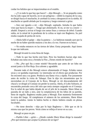 cuidar los búfalos que se impacientaban en el establo.
––¿Y es todo lo que hay que hacer? ––dijo Mowgli––. Si un pequeño como
ése ha sido capaz de hacerlo, no es tan peligroso ––dobló la esquina de la casa,
se dirigió hacia el muchacho, le arrebató la cesta y desapareció en la niebla. El
muchacho se quedó alelado por la sorpresa y luego comenzó a gritar.
––Son casi iguales a mí ––dijo Mowgli, soplando. Imitaba lo que había
visto que hacía la mujer––. Tengo que alimentarlo. Si no, se me va a morir ––
añadió. Empezó a avivar el fuego con ramas finas y cortezas de árbol. Cuando
subía, en la mitad de la pendiente de la colina se topó con Bagheera. Su piel
estaba cuajada de perlas de rocío.
––Akela falló el golpe ––dijo la pantera––. Lo hubieran matado ayer por la
noche de no haber querido mataros a los dos a la vez. Fueron en tu busca.
––Yo estaba entonces en las tierras de labor. Estoy preparado. Aquí tienes
lo que me indicaste.
Mowgli levantó la cesta llena de fuego.
––Todo lo que has hecho está bien. Pero los hombres hacían algo más.
Echaban una rama seca y brotaba la Flor. ¿Tienes miedo de hacerlo?
––No. ¿Por qué iba a tener miedo? Recuerdo que antes de ser lobo me
acosté junto a la Flor Roja. Era caliente y agradable.
Durante todo el día Mowgli estuvo alimentando el fuego. Echaba ramas
secas y se quedaba expectante. Le interesaba ver el efecto que producían. Por
fin encontró una a su gusto. Producía una llama viva y rápida. Fue justamente
antes de recibir la visita de Tabaqui. Éste le dijo sin miramientos que lo
necesitaban en el Consejo de la Roca. Mowgli se rió descaradamente del
chacal y se dirigió al Consejo sin perder la sonrisa. Akela, el Lobo Solitario, se
encontraba postrado cerca del sitio que tenía siempre asignado en el Consejo.
Era la señal de que había dejado de ser el jefe de la manada. Shere Khan se
paseaba de un lado a otro, ante la complacencia de los lobos de su partido,
lleno de orgullo. Bagheera estaba junto a Mowgli. Éste mantenía firmemente
la cesta del fuego. Al completarse el número de los asistentes, Shere Khan
tomó la palabra. Jamás lo habría hecho si Akela hubiera estado en plenas
facultades.
––No tiene derecho ––dijo por lo bajo Bagheera––. Dile que es de la
misma raza que los perros. Verás cómo se refleja el terror en su cara.
Mowgli se puso en pie.
––Pueblo Libre ––gritó––. ¿Desde cuándo Shere Khan dirige la manada?
¿Por qué tenemos que aceptar la jefatura de un tigre?
 