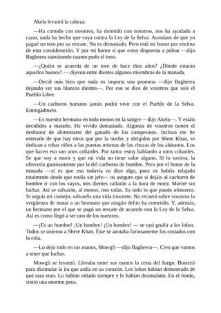 Akela levantó la cabeza:
––Ha comido con nosotros, ha dormido con nosotros, nos ha ayudado a
cazar, nada ha hecho que vaya contra la Ley de la Selva. Acordaos de que yo
pagué un toro por su rescate. No es demasiado. Pero está mi honor por encima
de esta consideración. Y por mi honor sí que estoy dispuesta a pelear ––dijo
Bagheera suavizando cuanto pudo el tono.
––¿Quién se acuerda de un toro de hace diez años? ¿Dónde estarán
aquellos huesos? –– dijeron entre dientes algunos miembros de la manada.
––Decid más bien que nada os importa una promesa ––dijo Bagheera
dejando ver sus blancos dientes––. Por eso se dice de vosotros que sois el
Pueblo Libre.
––Un cachorro humano jamás podrá vivir con el Pueblo de la Selva.
Entregádmelo.
––Es nuestro hermano en todo menos en la sangre ––dijo Akela––. Y estáis
decididos a matarlo. He vivido demasiado. Algunos de vosotros tienen el
deshonor de alimentarse del ganado de los campesinos. Incluso me he
enterado de que hay otros que por la noche, y dirigidos por Shere Khan, se
dedican a robar niños a las puertas mismas de las chozas de los aldeanos. Los
que hacen eso son unos cobardes. Por tanto, estoy hablando a unos cobardes.
Se que voy a morir y que mi vida no tiene valor alguno. Si lo tuviera, la
ofrecería gustosamente por la del cachorro de hombre. Pero por el honor de la
manada ––si es que eso todavía os dice algo, pues os habéis relajado
totalmente desde que estáis sin jefe–– os aseguro que si dejáis al cachorro de
hombre ir con los suyos, mis dientes callarán a la hora de morir. Moriré sin
luchar. Así se salvarán, al menos, tres vidas. Es todo lo que puedo ofreceros.
Si seguís mi consejo, salvaréis una vida inocente. No recaerá sobre vosotros la
vergüenza de matar a un hermano que ningún delito ha cometido. Y, además,
un hermano por el que se pagó un rescate de acuerdo con la Ley de la Selva.
Así es como llegó a ser uno de los nuestros.
––¡Es un hombre! ¡Un hombre! ¡Un hombre! –– se oyó gruñir a los lobos.
Todos se unieron a Shere Khan. Éste se azotaba furiosamente los costados con
la cola.
––Lo dejo todo en tus manos, Mowgli ––dijo Bagheera––. Creo que vamos
a tener que luchar.
Mowgli se levantó. Llevaba entre sus manos la cesta del fuego. Bostezó
para disimular la ira que ardía en su corazón. Los lobos habían demostrado de
qué raza eran. Lo habían odiado siempre y lo habían disimulado. En el fondo,
sintió una enorme pena.
 