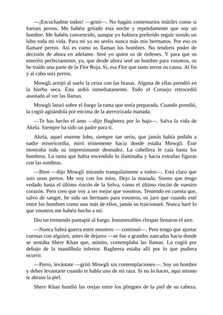 ––¡Escuchadme todos! ––gritó––. No hagáis comentarios inútiles como si
fuerais perros. Me habéis gritado esta noche y repetidamente que soy un
hombre. Me habéis convencido, aunque yo hubiera preferido seguir siendo un
lobo toda mi vida. Para mí ya no seréis nunca más mis hermanos. Por eso os
llamaré perros. Así es como os llaman los hombres. No tendreis poder de
decisión de ahora en adelante. Seré yo quien os de órdenes. Y para que os
enteréis perfectamente, yo, que desde ahora seré un hombre para vosotros, os
he traído una parte de la Flor Roja. Sí, esa Flor que tanto terror os causa. Al fin
y al cabo sois perros.
Mowgli arrojó al suelo la cesta con las brasas. Alguna de ellas prendió en
la hierba seca. Ésta ardió inmediatamente. Todo el Consejo retrocedió
asustado al ver las llamas.
Mowgli lanzó sobre el fuego la rama que tenía preparada. Cuando prendió,
la cogió agitándola por encima de la aterrorizada manada.
––Te has hecho el amo ––dijo Bagheera por lo bajo––. Salva la vida de
Akela. Siempre ha sido un padre para ti.
Akela, aquel enorme lobo, siempre tan serio, que jamás había pedido a
nadie misericordia, miró tristemente hacia donde estaba Mowgli. Éste
mostraba toda su impresionante desnudez. La cabellera le caía hasta los
hombros. La rama que había encendido lo iluminaba y hacía extrañas figuras
con las sombras.
––Bien ––dijo Mowgli mirando tranquilamente a todos––. Está claro que
sois unos perros. Me voy con los míos. Dejo la manada. Siento que tengo
vedado hasta el último rincón de la Selva, como el último rincón de vuestro
corazón. Pero creo que voy a ser mejor que vosotros. Teniendo en cuenta que,
salvo de sangre, he sido un hermano para vosotros, os juro que cuando esté
entre los hombres como uno más de ellos, jamás os traicionaré. Nunca haré lo
que vosotros me habéis hecho a mí.
Dio un tremendo puntapié al fuego. Innumerables chispas llenaron el aire.
––Nunca habrá guerra entre nosotros –– continuó––. Pero tengo que ajustar
cuentas con alguien, antes de dejaros ––se fue a grandes zancadas hacia donde
se sentaba Shere Khan que, atónito, contemplaba las llamas. Lo cogió por
debajo de la mandíbula inferior. Bagheera estaba allí por lo que pudiera
ocurrir.
––Perro, levántate ––gritó Mowgli sin contemplaciones––. Soy un hombre
y debes levantarte cuando te habla uno de mi raza. Si no lo haces, aquí mismo
te abraso la piel.
Shere Khan hundió las orejas entre los pliegues de la piel de su cabeza.
 