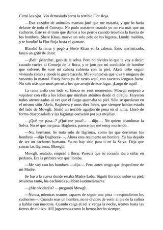 Cerró los ojos. Vio demasiado cerca la terrible Flor Roja.
––Este cazador de animales mansos juró que me mataría, y que lo haría
delante de todo el Consejo. No pudo matarme cuando yo no era más que un
cachorro. Éste es el trato que damos a los perros cuando tenemos la fuerza de
los hombres. Shere Khan, mueve un solo pelo de tus bigotes, Lundri maldito,
y te hundiré la Flor Roja hasta el gaznate.
Blandió la rama y pegó a Shere Khan en la cabeza. Éste, aterrorizado,
lanzó un grito de dolor.
––¡Bah! ¡Marcha!, gato de la selva. Pero no olvides lo que te voy a decir:
cuando vuelva al Consejo de la Roca, y te juro por mi condición de hombre
que volveré, lle varé mi cabeza cubierta con tu piel. Akela debe seguir
viviendo cómo y donde le guste hacerlo. Mi voluntad es que viva y ninguno de
vosotros lo matará. Estoy harto ya de veros aquí, con vuestras lenguas fuera.
No sois más que unos perros a los que arrojo de este lugar. ¡Largo de aquí!
La rama ardía con toda su fuerza en esos momentos. Mowgli empezó a
vapulear con ella a los lobos que miraban atónitos desde el círculo. Huyeron
todos aterrorizados al ver que el fuego quemaba su piel. Sólo se quedaron en
el mismo sitio Akela, Bagheera y unos diez lobos, que siempre habían estado
del lado de Mowgli. Sintió un terrible aguijón de pena en el alma. Lloró de
forma desconsolada y las lágrimas corrieron por sus mejillas.
––¿Qué me pasa...? ¿Qué me pasa?... ––dijo––. No quiero abandonar la
Selva. No sé qué me pasa. Bagheera, parece que me estoy muriendo.
––No, hermano. Se trata sólo de lágrimas, como las que derraman los
hombres ––dijo Bagheera– –. Ahora eres realmente un hombre. Ya has dejado
de ser un cachorro humano. Ya no hay sitio para ti en la Selva. Deja que
corran las lágrimas, Mowgli.
Mowgli, sentado, empezó a llorar. Parecía que su corazón iba a saltar en
pedazos. Era la primera vez que lloraba.
––Me voy con los hombres ––dijo––. Pero antes tengo que despedirme de
mi Madre.
Se fue a la cueva donde estaba Madre Loba. Siguió llorando sobre su piel.
Mientras tanto, los cachorros aullaban lastimeramente.
––¿Me olvidaréis? ––preguntó Mowgli.
––Nunca, mientras seamos capaces de seguir una pista ––respondieron los
cachorros––. Cuando seas un hombre, no te olvides de venir al pie de la colina
a hablar con nosotros. Cuando caiga el sol y venga la noche, iremos hasta las
tierras de cultivo. Allí jugaremos como lo hemos hecho siempre.
 