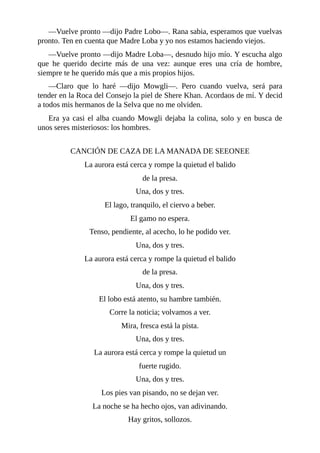 ––Vuelve pronto ––dijo Padre Lobo––. Rana sabia, esperamos que vuelvas
pronto. Ten en cuenta que Madre Loba y yo nos estamos haciendo viejos.
––Vuelve pronto ––dijo Madre Loba––, desnudo hijo mío. Y escucha algo
que he querido decirte más de una vez: aunque eres una cría de hombre,
siempre te he querido más que a mis propios hijos.
––Claro que lo haré ––dijo Mowgli––. Pero cuando vuelva, será para
tender en la Roca del Consejo la piel de Shere Khan. Acordaos de mí. Y decid
a todos mis hermanos de la Selva que no me olviden.
Era ya casi el alba cuando Mowgli dejaba la colina, solo y en busca de
unos seres misteriosos: los hombres.
CANCIÓN DE CAZA DE LA MANADA DE SEEONEE
La aurora está cerca y rompe la quietud el balido
de la presa.
Una, dos y tres.
El lago, tranquilo, el ciervo a beber.
El gamo no espera.
Tenso, pendiente, al acecho, lo he podido ver.
Una, dos y tres.
La aurora está cerca y rompe la quietud el balido
de la presa.
Una, dos y tres.
El lobo está atento, su hambre también.
Corre la noticia; volvamos a ver.
Mira, fresca está la pista.
Una, dos y tres.
La aurora está cerca y rompe la quietud un
fuerte rugido.
Una, dos y tres.
Los pies van pisando, no se dejan ver.
La noche se ha hecho ojos, van adivinando.
Hay gritos, sollozos.
 
