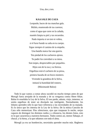 Una, dos y tres.
KAA SALE DE CAZA
Leopardo, haces de tus manchas gala.
Búfalo, enamorado de tus cuernos;
como el agua que corre en la cañada,
mantén limpia tu piel y tus recuerdos.
Nada importa si un toro te voltea,
si el furor hunde su saña en tu cuerpo.
Sigue siempre el camino de tu empeño.
Una batalla nunca fue una guerra.
Ten piedad de los cachorros ajenos.
Tu padre los convidará a su mesa.
Son torpes, despreciables por pequeños.
Hijos son de la osa y su fiereza.
Orgulloso está el cachorro de su presa,
primera hazaña de un bravo montero.
Viviendo la grandeza de la Selva,
imitará la humildad del romero.
(Máximasde Baloo)
Todo lo que vamos a contar ahora sucedió no mucho tiempo antes de que
Mowgli fuera arrojado de la manada y de su venganza contra Shere Khan.
Baloo le enseñaba la Ley de la Selva. El oso pardo, adusto, viejo, inmenso, se
sentía orgulloso de tener un discípulo tan inteligente. Normalmente, los
lobatos aprenden sólo lo que hace referencia a las necesidades de su manada.
Es lo único que les interesa de la Ley de la Selva. De la mítica Canción de
Caza sólo memorizan: Pies silenciosos, ojos que traspasan la noche, orejas
capaces de distinguir los distintos ruidos y a distancia, los dientes listos, esto
es lo que caracteriza a nuestros hermanos. Todos somos así, menos Tabaqui, el
chacal, y la hiena, a la que odiamos con toda el alma.
Mowgli ya era un hombrecito, necesitaba aprender mucho más. Bagheera
 