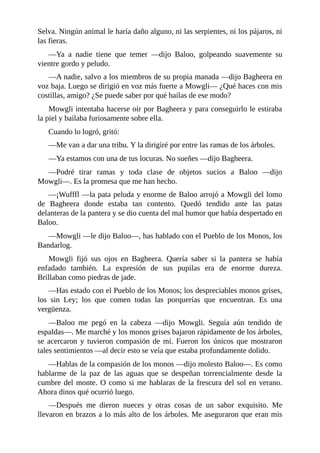 Selva. Ningún animal le haría daño alguno, ni las serpientes, ni los pájaros, ni
las fieras.
––Ya a nadie tiene que temer ––dijo Baloo, golpeando suavemente su
vientre gordo y peludo.
––A nadie, salvo a los miembros de su propia manada ––dijo Bagheera en
voz baja. Luego se dirigió en voz más fuerte a Mowgli–– ¿Qué haces con mis
costillas, amigo? ¿Se puede saber por qué bailas de ese modo?
Mowgli intentaba hacerse oír por Bagheera y para conseguirlo le estiraba
la piel y bailaba furiosamente sobre ella.
Cuando lo logró, gritó:
––Me van a dar una tribu. Y la dirigiré por entre las ramas de los árboles.
––Ya estamos con una de tus locuras. No sueñes ––dijo Bagheera.
––Podré tirar ramas y toda clase de objetos sucios a Baloo ––dijo
Mowgli––. Es la promesa que me han hecho.
––¡Wufffl ––la pata peluda y enorme de Baloo arrojó a Mowgli del lomo
de Bagheera donde estaba tan contento. Quedó tendido ante las patas
delanteras de la pantera y se dio cuenta del mal humor que había despertado en
Baloo.
––Mowgli ––le dijo Baloo––, has hablado con el Pueblo de los Monos, los
Bandarlog.
Mowgli fijó sus ojos en Bagheera. Quería saber si la pantera se había
enfadado también. La expresión de sus pupilas era de enorme dureza.
Brillaban como piedras de jade.
––Has estado con el Pueblo de los Monos; los despreciables monos grises,
los sin Ley; los que comen todas las porquerías que encuentran. Es una
vergüenza.
––Baloo me pegó en la cabeza ––dijo Mowgli. Seguía aún tendido de
espaldas––. Me marché y los monos grises bajaron rápidamente de los árboles,
se acercaron y tuvieron compasión de mí. Fueron los únicos que mostraron
tales sentimientos ––al decir esto se veía que estaba profundamente dolido.
––Hablas de la compasión de los monos ––dijo molesto Baloo––. Es como
hablarme de la paz de las aguas que se despeñan torrencialmente desde la
cumbre del monte. O como si me hablaras de la frescura del sol en verano.
Ahora dinos qué ocurrió luego.
––Después me dieron nueces y otras cosas de un sabor exquisito. Me
llevaron en brazos a lo más alto de los árboles. Me aseguraron que eran mis
 