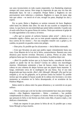 son unos inconscientes en todo cuanto emprenden. Los Bandarlog empiezan
siempre mil cosas nuevas. Pero tengo la impresión de que esta vez han ido
demasiado lejos. Se van a arrepentir. Porque Baloo y Bagheera no son
precisamente seres indecisos y miedosos. Bagheera es capaz de matar algo
más que cabras ––se meció en el aire, recogió las patas, desplegó las alas y
esperó.
Por su parte, Baloo y Bagheera se sentían consumir de furor. Bagheera
subió hasta los árboles más altos. En más de una ocasión se rompieron las
ramas. Lo que hacía era una temeridad que jamás había cometido. Cuando caía
al suelo solía llevar las garras llenas de corteza. Tenía que aminorar el golpe de
la caída agarrándose a las ramas y al tronco.
––¿Por qué no pusiste al cachorro humano sobre aviso? ––decía en un
tremendo rugido a Baloo, que con su trote pesado esperaba adelantarse a la
loca carrera de los monos––. Fue una estupidez matarlo casi a golpes y, en
cambio, no ponerle en guardia contra este peligro.
––Date prisa. Es posible que los alcancemos –– decía Baloo extenuado.
––Creo que llevamos un paso que podría seguir cómodamente hasta una
vaca. Gran Maestro de la Ley de la Selva, azotacachorros. Bastaría una corta
distancia para hacerte reventar. Descansa y piensa. Piensa un plan. Sería
peligroso hasta que los alcanzáramos. Asustados, lo podrían dejar caer.
––¡Brrr! Es posible incluso que ya lo hayan hecho, cansados de llevarlo.
¿Quién se puede fiar de los monos? Corona mi cabeza con murciélagos
muertos. Aliméntame solamente a base de huesos viejos. Hazme caer de
cabeza en una colmena de abejas furiosas que me piquen hasta matarme. Y,
luego, entiérrame cerca de la madriguera de una hiena. Soy el oso más
desgraciado que haya nacido. ¡Brrr! ¡Ah! ¡Mowgli! ¡Mowgli! ¿Por qué fui tan
estúpido y, en vez de golpearte, no te previne contra los monos? Es posible
incluso que mis golpes le hayan sacado de la cabeza mis lecciones y en estos
momentos se encuentre en la Selva desamparado, al no acordarse de las
Palabras Mágicas.
Baloo metió la cabeza entre las patas delanteras y se convirtió en un puro
sollozo.
––Ten en cuenta que a mí me las dijo correctamente hace muy poco tiempo
todavía ––dijo Bagheera impaciente––. Baloo ––continuó––, has perdido
completamente la cabeza y el respeto a ti mismo. Ponte en mi lugar y juzga lo
que pensaría la Selva si me hiciera una bola como Ikki, el puerco espín, y me
dedicara a lamentarme.
––Nada me importa lo que piense la Selva de mí. Es posible que a estas
horas Mowgli ya haya muerto.
 