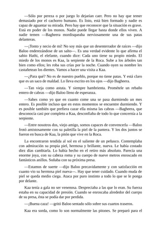 ––Sólo por pereza o por juego lo dejarían caer. Pero no hay que temer
demasiado por el cachorro humano. Es listo, está bien formado y nadie es
capaz de aguantar su mirada. Pero hay que reconocer que la situación es grave.
Está en poder de los monos. Nadie puede llegar hasta donde ellos viven. A
nadie temen ––Bagheera mordisqueaba nerviosamente una de sus patas
delanteras.
––¡Tonto y necio de mí! No soy más que un desenterrador de raíces ––dijo
Baloo enderezándose de un salto––. Es una verdad evidente lo que afirma el
sabio Hathi, el elefante, cuando dice: Cada uno tiene su propio miedo. El
miedo de los monos es Kaa, la serpiente de la Roca. Sube a los árboles tan
bien como ellos; les roba sus crías por la noche. Cuando oyen su nombre les
castañetean los dientes. Vamos a hacer una visita a Kaa.
––¿Para qué? No es de nuestro pueblo, porque no tiene patas. Y está claro
que es un saco de maldad. Lo lleva escrito en los ojos ––dijo Bagheera.
––Tan vieja como astuta. Y siempre hambrienta. Prométele un rebaño
entero de cabras ––dijo Baloo lleno de esperanza.
––Sabes como yo que en cuanto come una se pasa durmiendo un mes
entero. Es posible incluso que en estos momentos se encuentre durmiendo. Y
es posible también que prefiera cazar ella misma las cabras ––Bagheera, que
desconocía casi por completo a Kaa, desconfiaba de todo lo que concernía a la
serpiente.
––Entre nosotros dos, viejo amigo, somos capaces de convencerla ––Baloo
frotó amistosamente con su paletilla la piel de la pantera. Y los dos juntos se
fueron en busca de Kaa, la pitón que vive en la Roca.
La encontraron tendida al sol en el saliente de un peñasco. Contemplaba
con admiración su propia piel, hermosa y brillante, nueva. Le había costado
diez días cambiarla. Lo había hecho en el retiro más absoluto. Parecía una
enorme joya, con su cabeza roma y su cuerpo de nueve metros enroscado en
fantásticos anillos. Soñaba con su próxima presa.
––Estamos de suerte ––dijo Baloo precavidamente y con satisfacción en
cuanto vio su hermosa piel nueva––. Hay que tener cuidado. Cuando muda de
piel se queda medio ciega. Ataca por puro instinto a todo lo que se le ponga
por delante.
Kaa tenía a gala no ser venenosa. Despreciaba a las que lo eran. Su fuerza
estaba en su capacidad de presión. Cuando se enroscaba alrededor del cuerpo
de su presa, ésta se podía dar por perdida.
––¡Buena caza! ––gritó Baloo sentado sólo sobre sus cuartos traseros.
Kaa era sorda, como lo son normalmente las pitones. Se preparó para el
 