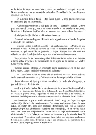 en la Selva, la locura es considerada como una deshonra, la mayor de todas.
Nosotros sabemos que se trata de la hidrofobia. Pero ellos le dan simplemente
el nombre de locura.
––De acuerdo. Pasa y busca ––dijo Padre Lobo––, pero quiero que sepas
de antemano que no hay comida.
––A buen seguro que no la hay para un lobo –– contestó Tabaqui––, pero
para un animal como yo, hasta un hueso mondo es un excelente banquete.
Nosotros, el Pueblo de los Chacales, no tenemos elección a la hora de comer.
Se dirigió sin dilación hacia el fondo de la cueva.
Encontró un hueso de gamo. Todavía tenía algo de carne adherida. Empezó
a triturarlo con fruición.
––Gracias por tan excelente comida ––dijo relamiendose––. ¡Qué hijos tan
hermosos tienes! ¡Cómo se adivina en ellos la nobleza! Tienen unos ojos
enormes. Y qué maravilla de juventud la suya. Aunque nada de esto me
debería extrañar. Los hijos de los reyes son hombres desde que nacen.
Tabaqui sabía de sobra que no ayuda a la buena crianza alabar a los lobatos
estando ellos presentes. El descontento se reflejaba en la actitud de Madre
Loba y de su pareja.
Tabaqui guardó silencio un momento como recreándose en el mal que
había hecho. Luego, añadió escupiendo sus palabras:
––El Gran Shere Khan ha cambiado su territorio de caza. Estas colinas
serán su cazadero durante las próximas semanas, hasta que cambie la Luna.
Shere Khan era el tigre que ahora merodeaba cerca del río Waingunga, a
pocos kilómetros de distancia.
––¿Por qué lo ha hecho? No le asistía ningún derecho ––dijo furioso Padre
Lobo––. De acuerdo con la Ley de la Selva, nadie puede cambiar de territorio
de caza sin previo aviso. Espantará la caza en kilómetros a la redonda. Y
entonces tendré que trabajar el doble para encontrar el alimento de mi familia.
––No olvidemos que su madre siempre lo llamó Lungri, el Cojo. Por algo
sería ––dijo Madre Loba quedamente––. Es cojo de nacimiento. Jamás ha sido
capaz de matar otra cosa que animales domésticos. Por eso, al sentirse
perseguido por los campesinos ribereños del Waingunga, se ha venido hasta
aquí para causarnos mil problemas. Por su culpa no dejarán de revolver hasta
el último rincón de la Selva, en su intento de encontrarlo y de matarlo. Pero él
se marchará. Y nosotros tendremos que irnos lejos con nuestros cachorros.
Sabemos que estas fiestas terminan siempre con el incendio de la maleza. Eso
se lo tendremos que agradecer a Shere Khan.
 