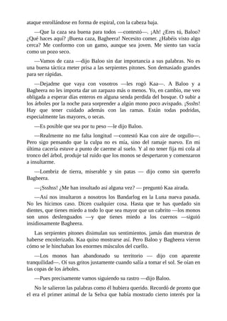 ataque enrollándose en forma de espiral, con la cabeza baja.
––Que la caza sea buena para todos ––contestó––. ¡Ah! ¿Eres tú, Baloo?
¿Qué haces aquí? ¡Buena caza, Bagheera! Necesito comer. ¿Habéis visto algo
cerca? Me conformo con un gamo, aunque sea joven. Me siento tan vacía
como un pozo seco.
––Vamos de caza ––dijo Baloo sin dar importancia a sus palabras. No es
una buena táctica meter prisa a las serpientes pitones. Son demasiado grandes
para ser rápidas.
––Dejadme que vaya con vosotros ––les rogó Kaa––. A Baloo y a
Bagheera no les importa dar un zarpazo más o menos. Yo, en cambio, me veo
obligada a esperar días enteros en alguna senda perdida del bosque. O subir a
los árboles por la noche para sorprender a algún mono poco avispado. ¡Ssshs!
Hay que tener cuidado además con las ramas. Están todas podridas,
especialmente las mayores, o secas.
––Es posible que sea por tu peso ––le dijo Baloo.
––Realmente no me falta longitud ––contestó Kaa con aire de orgullo––.
Pero sigo pensando que la culpa no es mía, sino del ramaje nuevo. En mi
última cacería estuve a punto de caerme al suelo. Y al no tener fija mi cola al
tronco del árbol, produje tal ruido que los monos se despertaron y comenzaron
a insultarme.
––Lombriz de tierra, miserable y sin patas –– dijo como sin quererlo
Bagheera.
––¡Ssshss! ¿Me han insultado así alguna vez? –– preguntó Kaa airada.
––Así nos insultaron a nosotros los Bandarlog en la Luna nueva pasada.
No les hicimos caso. Dicen cualquier cosa. Hasta que te has quedado sin
dientes, que tienes miedo a todo lo que sea mayor que un cabrito ––los monos
son unos deslenguados ––y que tienes miedo a los cuernos ––siguió
insidiosamente Bagheera.
Las serpientes pitones disimulan sus sentimientos. jamás dan muestras de
haberse encolerizado. Kaa quiso mostrarse así. Pero Baloo y Bagheera vieron
cómo se le hinchaban los enormes músculos del cuello.
––Los monos han abandonado su territorio –– dijo con aparente
tranquilidad––. Oí sus gritos justamente cuando salía a tomar el sol. Se oían en
las copas de los árboles.
––Pues precisamente vamos siguiendo su rastro ––dijo Baloo.
No le salieron las palabras como él hubiera querido. Recordó de pronto que
el era el primer animal de la Selva que había mostrado cierto interés por la
 