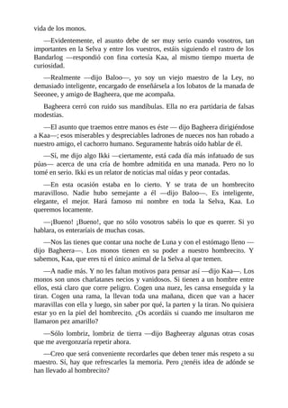 vida de los monos.
––Evidentemente, el asunto debe de ser muy serio cuando vosotros, tan
importantes en la Selva y entre los vuestros, estáis siguiendo el rastro de los
Bandarlog ––respondió con fina cortesía Kaa, al mismo tiempo muerta de
curiosidad.
––Realmente ––dijo Baloo––, yo soy un viejo maestro de la Ley, no
demasiado inteligente, encargado de enseñársela a los lobatos de la manada de
Seeonee, y amigo de Bagheera, que me acompaña.
Bagheera cerró con ruido sus mandíbulas. Ella no era partidaria de falsas
modestias.
––El asunto que traemos entre manos es éste –– dijo Bagheera dirigiéndose
a Kaa––; esos miserables y despreciables ladrones de nueces nos han robado a
nuestro amigo, el cachorro humano. Seguramente habrás oído hablar de él.
––Sí, me dijo algo Ikki ––ciertamente, está cada día más infatuado de sus
púas–– acerca de una cría de hombre admitida en una manada. Pero no lo
tomé en serio. Ikki es un relator de noticias mal oídas y peor contadas.
––En esta ocasión estaba en lo cierto. Y se trata de un hombrecito
maravilloso. Nadie hubo semejante a él ––dijo Baloo––. Es inteligente,
elegante, el mejor. Hará famoso mi nombre en toda la Selva, Kaa. Lo
queremos locamente.
––¡Bueno! ¡Bueno!, que no sólo vosotros sabéis lo que es querer. Si yo
hablara, os enteraríais de muchas cosas.
––Nos las tienes que contar una noche de Luna y con el estómago lleno ––
dijo Bagheera––. Los monos tienen en su poder a nuestro hombrecito. Y
sabemos, Kaa, que eres tú el único animal de la Selva al que temen.
––A nadie más. Y no les faltan motivos para pensar así ––dijo Kaa––. Los
monos son unos charlatanes necios y vanidosos. Si tienen a un hombre entre
ellos, está claro que corre peligro. Cogen una nuez, les cansa enseguida y la
tiran. Cogen una rama, la llevan toda una mañana, dicen que van a hacer
maravillas con ella y luego, sin saber por qué, la parten y la tiran. No quisiera
estar yo en la piel del hombrecito. ¿Os acordáis si cuando me insultaron me
llamaron pez amarillo?
––Sólo lombriz, lombriz de tierra ––dijo Bagheeray algunas otras cosas
que me avergonzaría repetir ahora.
––Creo que será conveniente recordarles que deben tener más respeto a su
maestro. Sí, hay que refrescarles la memoria. Pero ¿tenéis idea de adónde se
han llevado al hombrecito?
 