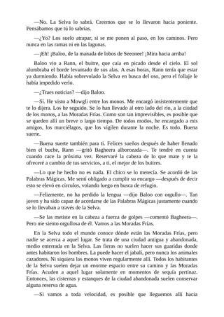 ––No. La Selva lo sabrá. Creemos que se lo llevaron hacia poniente.
Pensábamos que tú lo sabrías.
––¿Yo? Los suelo atrapar, si se me ponen al paso, en los caminos. Pero
nunca en las ramas ni en las lagunas.
––¡Eh! ¡Baloo, de la manada de lobos de Seeonee! ¡Mira hacia arriba!
Baloo vio a Rann, el buitre, que caía en picado desde el cielo. El sol
alumbraba el borde levantado de sus alas. A esas horas, Rann tenía que estar
ya durmiendo. Había sobrevolado la Selva en busca del oso, pero el follaje le
había impedido verlo.
––¿Traes noticias? ––dijo Baloo.
––Sí. He visto a Mowgli entre los monos. Me encargó insistentemente que
te lo dijera. Los he seguido. Se lo han llevado al otro lado del río, a la ciudad
de los monos, a las Moradas Frías. Como son tan imprevisibles, es posible que
se queden allí un breve o largo tiempo. De todos modos, he encargado a mis
amigos, los murciélagos, que los vigilen durante la noche. Es todo. Buena
suerte.
––Buena suerte también para ti. Felices sueños después de haber llenado
bien el buche, Rann ––gritó Bagheera alborozada––. Te tendré en cuenta
cuando cace la próxima vez. Reservaré la cabeza de lo que mate y te la
ofreceré a cambio de tus servicios, a ti, el mejor de los buitres.
––Lo que he hecho no es nada. El chico se lo merecía. Se acordó de las
Palabras Mágicas. Me sentí obligado a cumplir su encargo ––después de decir
esto se elevó en círculos, volando luego en busca de refugio.
––Felizmente, no ha perdido la lengua ––dijo Baloo con orgullo––. Tan
joven y ha sido capaz de acordarse de las Palabras Mágicas justamente cuando
se lo llevaban a través de la Selva.
––Se las metiste en la cabeza a fuerza de golpes ––comentó Bagheera––.
Pero me siento orgullosa de él. Vamos a las Moradas Frías.
En la Selva todo el mundo conoce dónde están las Moradas Frías, pero
nadie se acerca a aquel lugar. Se trata de una ciudad antigua y abandonada,
medio enterrada en la Selva. Las fieras no suelen hacer sus guaridas donde
antes habitaron los hombres. La puede hacer el jabalí, pero nunca los animales
cazadores. Ni siquiera los monos viven regularmente allí. Todos los habitantes
de la Selva suelen dejar un enorme espacio entre su camino y las Moradas
Frías. Acuden a aquel lugar solamente en momentos de sequía pertinaz.
Entonces, las cisternas y estanques de la ciudad abandonada suelen conservar
alguna reserva de agua.
––Si vamos a toda velocidad, es posible que lleguemos allí hacia
 