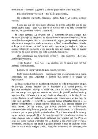 medianoche ––comentó Bagheera. Baloo se quedó serio, como asustado.
––Iré a mi máxima velocidad ––dijo Baloo preocupado.
––No podemos esperarte. Síguenos, Baloo. Kaa y yo somos siempre
veloces.
––Sabes que aun sin pies puedo alcanzar la misma velocidad que tú que
tienes cuatro patas ––dijo Kaa. Baloo se esforzó por ir lo más rápidamente
posible. Pero pronto se rindió a la realidad.
Se sentó agotado. Lo dejaron con la esperanza de que, aunque más
despacio, los seguiría. Bagheera se adelantó con ese trote característico de los
animales de su especie. Kaa no hizo comentario alguno, pero precedía siempre
a la pantera, aunque ésta acelerara su carrera. Ganó terreno Bagheera cuando,
al llegar a un arroyo, lo pasó de un salto. Kaa tuvo que vadearlo, dejando
asomar solamente su cabeza y una pequeña parte del cuerpo. Pero en cuanto
tocó tierra de nuevo alcanzó con toda facilidad a la pantera.
––¡Por la cerradura que me permitió ser libre! ––dijo Bagheera––. Eres una
andariega invencible.
––Tengo hambre ––dijo Kaa––. Y, además, ten en cuenta que me han
llamado rana manchada.
––Lombriz de tierra y amarilla, para mayor exactitud.
––Es lo mismo. Continuemos ––parecía que Kaa se confundía con la tierra.
Encontraba con toda seguridad el camino más corto y lo seguía sin
equivocarse.
En las Moradas Frías los Bandarlog pensaban en todo menos en los amigos
de Mowgli. Cuando llegaron con el muchacho a la ciudad perdida, se
quedaron satisfechos. Mowgli no había visto jamás una ciudad india y, aunque
ésta no era ya más que un montón de ruinas, le pareció deslumbrante y
soberbia. Fue edificada por un rey, hacía muchos años, en lo alto de una
colina. Todavía se adivinaban las calzadas que conducían a las puertas. De
éstas sólo quedaba el recuerdo de algunas tablas adheridas todavía a los
goznes herrumbrosos y prácticamente destruidos. Los árboles crecían por
todas partes. De los muros, que habían perdido sus fortificaciones
suplementarias, colgaban en grandes matas las enredaderas. La colina estaba
coronada por un gran palacio sin techumbre. El precioso mármol de patios y
fuentes estaba estropeado, lleno de manchas, roto. Se veía claramente todavía
cuáles habían sido las salas donde habitaban los elefantes del rey. Pero las
losas del suelo estaban separadas por las hierbas y los árboles que crecían a
discreción. Era posible ver desde el palacio grandes hileras de casas sin techo.
Eran las casas de la antigua ciudad. Parecidas a colmenas sin tapadera, sólo
 