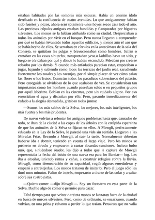 estaban habitadas por las sombras más oscuras. Había un enorme ídolo
derribado en la confluencia de cuatro avenidas. Lo que antiguamente habían
sido fuentes y pozos, ahora eran solamente unos hoyos secos casi todo el año.
Las preciosas cúpulas antiguas estaban hundidas y flanqueadas por higueras
silvestres. Los monos se la habían atribuido como su ciudad. Despreciaban a
todos los animales por vivir en el bosque. Pero nunca llegaron a comprender
por qué se habían levantado todos aquellos edificios, y menos aún el uso que
se había hecho de ellos. Se sentaban en círculos en la antecámara de la sala del
Consejo, se quitaban las pulgas y bravuconeaban como hombres. Salían o
entraban en las casas sin techo, transportaban yeso o ladrillos hasta un sitio, y
luego se olvidaban por qué y dónde lo habían escondido. Peleaban por creerse
robados por los demás. Y cuando más enfadados parecían estar, empezaban a
jugar, bajando y subiendo como locos las terrazas del jardín real, sacudiendo
fuertemente los rosales y los naranjos, por el simple placer de ver cómo caían
las flores o los frutos. Conocían todos los pasadizos subterráneos del palacio.
Pero enseguida se olvidaban de lo que acababan de ver. Se consideraban tan
importantes como los hombres cuando paseaban solos o en pequeños grupos
por aquel laberinto. Bebían en las cisternas, pero sin cuidado alguno. Por eso
ensuciaban el agua y discutían por ello. Pero, pasando inmediatamente del
enfado a la alegría desmedida, gritaban todos juntos:
––Somos los más sabios de la Selva, los mejores, los más inteligentes, los
más fuertes y los más prudentes.
De nuevo volvían a rebrotar los antiguos problemas hasta que, cansados de
todo, se iban de la ciudad a las copas de los árboles con la estúpida esperanza
de que los animales de la Selva se fijaran en ellos. A Mowgli, perfectamente
educado en la Ley de la Selva, le pareció una vida sin sentido. Llegaron a las
Moradas Frías, llevando a Mowgli, al caer la tarde. Normalmente deberían
haberse ido a dormir, teniendo en cuenta el largo viaje. Pero los monos se
pusieron en círculo y empezaron a cantar absurdas canciones. Incluso hubo
uno, que, sintiéndose orador, les dijo a todos que la captura de Mowgli
representaba la fecha del inicio de una nueva era para los Bandar–– log. Les
iba a enseñar, uniendo ramas y cañas, a construir refugios contra la lluvia.
Mowgli, como demostración de su capacidad, cogió algunas enredaderas y
empezó a entretejerlas. Los monos trataron de imitarlo. Pero el juego sólo les
duró unos minutos. Faltos de interés, empezaron a tirarse de las colas y a saltar
sobre sus cuatro patas.
––Quiero comer ––dijo Mowgli––. Soy un forastero en esta parte de la
Selva. Dadme algo de comer o permiso para cazar.
Faltó tiempo para que veinte o treinta monos se lanzaran fuera de la ciudad
en busca de nueces silvestres. Pero, como de ordinario, se enzarzaron, cuando
volvían, en una pelea y echaron a perder lo que traían. Pensaron que no valía
 